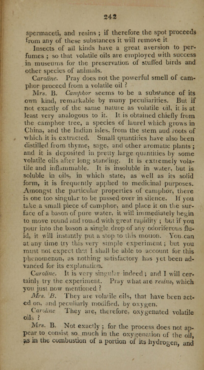 spermaceti, and resins ; if therefore the spot proceeds from any of these substances it will remove it Insects of ail kinds have a great aversion to per- fumes ; so that \olatile oils are employed with success in museums for the preservation of stuffed birds and other species of animals. Carolirie. Pray does not the powerful smell of cam- phor proceed from a volatile oil ? Mrs. 13. Camfilior seems to be a substance of its own kind, remarkable by many peculiarities. But if not exactly of the same natuie as volatile oil, it is at least very analogous to it. It is obtained chiefly from the camphor tree, a species of laurel which grows in China, and the Indian isles, from the stem aud roots of which it is extracted. Small quantities have also been distilled from thyme, sage, and other aromatic plants ; and it is deposited in pretty large quantities by some volatile oils after long standing. It is extiemely vola- tile and inflammable. It is insoluble in water, but is soluble in oils, in which state, as well as its solid form, it is frequently applied to medicinal purposes. Amongst the particular properties of camphor, there is one too singular to be passed over in silence. If you take a small piece of camphor, and place it on the sur- face of a bason of pure water, it will immediately begin to move round and lom.d with great rapidity ; but if you pour into the bason a single drop of any odoriferous flu- id, it will instantly put a stop to this motion. You can at any time tv\ this very simple experiment; but you must not expect that I shall be able to account for this phenomenon, as nothing satisfactory has yet been ad- vanced for its explanatit n. Caroline. It is very singular indeed; and I will cer- tainly try the experiment. Pray what are resins, which you just now mentioned ? Mrs. B. They are volatile oils, that have been act- ed on. and peculiarly modified, by oxygen. Caroline They aie, therefore, oxygenated volatile oils I Mrs. B. Not exactly ; for the process does not ap- pear to consist so much in the oxygenation of the oil, as in the combustion of a portion of its hydrogen, and