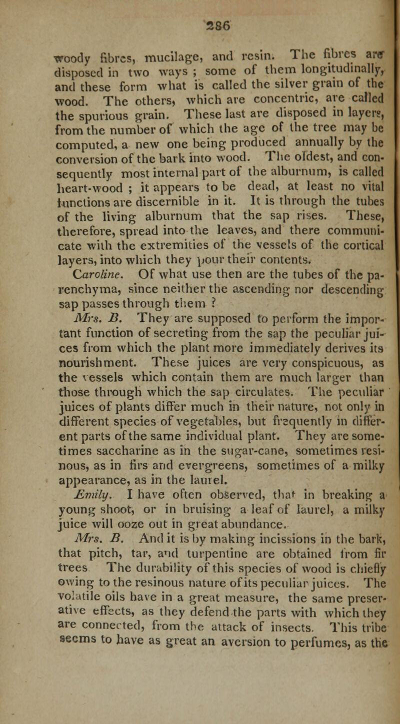 xroody fibres, mucilage, and resin. The fibres arff disposed in two ways ; some of them longitudinally, and these form what is called the silver grain of the wood. The others, which are concentric, are called the spurious grain. These last are disposed in layer?, from the number of which the age of the tree may be computed, a new one being produced annually by the conversion of the bark into wood. The oldest, and con- sequently most internal part of the alburnum, is called heart-wood ; it appears to be dead, at least no vital functions are discernible in it. It is through the tubes of the living alburnum that the sap rises. These, therefore, spread into the leaves, and there communi- cate with the extremities of the vessels of the cortical layers, into which they pour their contents. Caroline. Of what use then are the tubes of the pa- renchyma, since neither the ascending nor descending sap passes through them ? Mrs. B. They are supposed to perform the impor- tant function of secreting from the sap the peculiar jui- ces from which the plant more immediately derives its nourishment. These juices are very conspicuous, as the vessels which contain them are much larger than those through which the sap circulates. The peculiar juices of plants differ much in their nature, not only in different species of vegetables, but frequently in differ- ent parts of the same individual plant. They are some- times saccharine as in the sugar-cane, sometimes resi- nous, as in firs and evergreens, sometimes of a milky appearance, as in the laurel. Eviily. I have often observed, that in breaking a young shoot, or in bruising a leaf of laurel, a milky juice will ooze out in great abundance. Mrs. B. And it is by making incissions in the bark, that pitch, tar, and turpentine are obtained from fir trees The durability of this species of wood is chiefly owing to the resinous nature of its peculiar juices. The volatile oils have in a great measure, the same preser- ative effects, as they defend the parts with which they are connected, from the attack of insects. This tribe seems to have as great an aversion to perfumes, as the