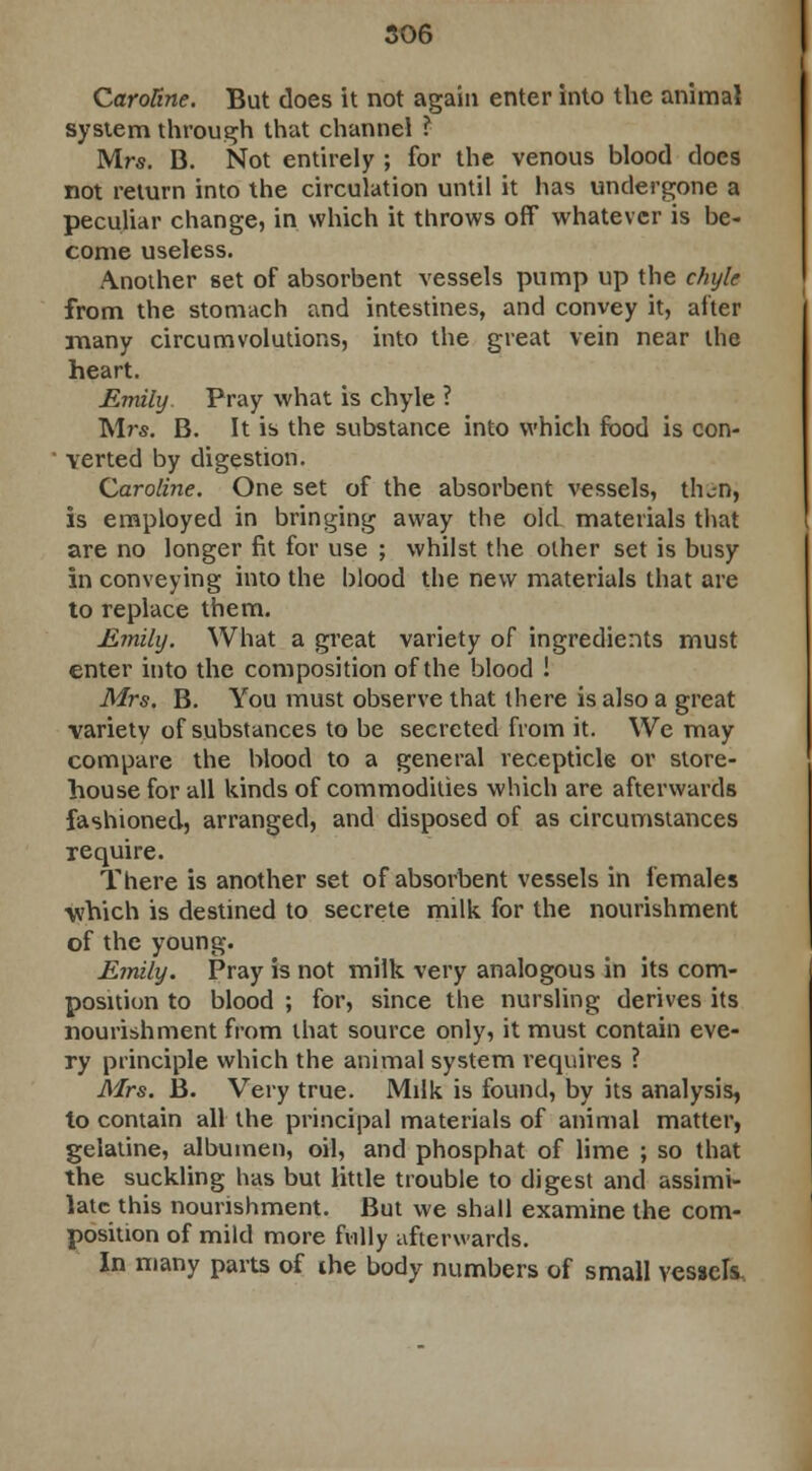 CaroRne. But does it not again enter into the animal system through that channel ^ Mrs. B. Not entirely ; for the venous blood does not return into the circulation until it has undergone a peculiar change, in which it throws off whatever is be- come useless. Another set of absorbent vessels pump up the chyle from the stomach and intestines, and convey it, after many circumvolutions, into the great vein near the heart. Emily. Pray what is chyle ? Mrs. B. It is the substance into which food is con- verted by digestion. Caroline. One set of the absorbent vessels, tlu-n, is employed in bringing away the old materials that are no longer fit for use ; whilst the other set is busy in conveying into the blood the new materials that are to replace them. Emily. What a great variety of ingredients must enter into the composition of the blood ! Mrs. B. You must observe that there is also a great variety of substances to be secreted from it. We may compare the blood to a general recepticle or store- house for all kinds of commodities which are afterwards fashioned, arranged, and disposed of as circumstances require. There is another set of absorbent vessels in females which is destined to secrete milk for the nourishment of the young. Emily. Pray is not milk very analogous in its com- position to blood ; for, since the nursling derives its nourishment from that source only, it must contain eve- ry principle which the animal system requires ? Mrs. B. Very true. Milk is found, by its analysis, to contain all the principal materials of animal matter, gelatine, albumen, oil, and phosphat of lime ; so that the suckling has but little trouble to digest and assimi- late this nourishment. But we shall examine the com- position of mild more fully afterwards. In many parts of the body numbers of small vessels-