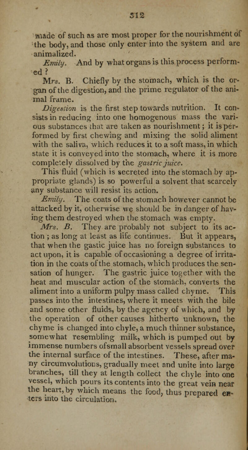 made of such as are most proper for the nourishment of the body, and those only enter into the system and are animalized. Emily. And by what organs is this process perform- ed ? Mrs. B. Chiefly by the stomach, which is the or- gan of the digestion, and the prime regulator of the ani- mal frame. Digestion is the first step towards nutrition. It con- sists in reducing into one homogenous mass the vari- ous substances that are taken as nourishment; it is per- formed by first chewing and mixing the solid aliment with the saliva, which reduces it to a soft mass, in which state it is conveyed into the stomach, where it is more completely dissolved by the gastric juice. This fluid (which is secreted into the stomach by ap- propriate glands) is so powerful a solvent that scarcely any substance will resist its action. Emily. The coats of the stomach however cannot be attacked by it, otherwise we should be in danger of hav- ing them destroyed when the stomach was empty. Mrs. B. They are probably not subject to its ac- tion ; as long at least as life continues. But it appears, that when the gastic juice has no foreign substances to act upon, it is capable of occasioning a degree of irrita- tion in the coats of the stomach, which produces the sen- sation of hunger. The gastric juice together with the heat and muscular action of the stomach, converts the aliment into a uniform pulpy mass called chyme. This passes into the intestines, where it meets with the bile and some other fluids, by the agency of which, and by the operation of other causes hitherto unknown, the chyme is changed into chyle, a much thinner substance, somewhat resembling milk, which is pumped out by immense numbers ofsmall absorbent vessels spread over the internal surface of the intestines. These, after ma- ny circumvolutions, gradually meet and unite into large branches, till they at length collect the chyle into one vessel, which pours its contents into the great vein near the heart, by which means the food, thus prepared en- ters into the circulation.