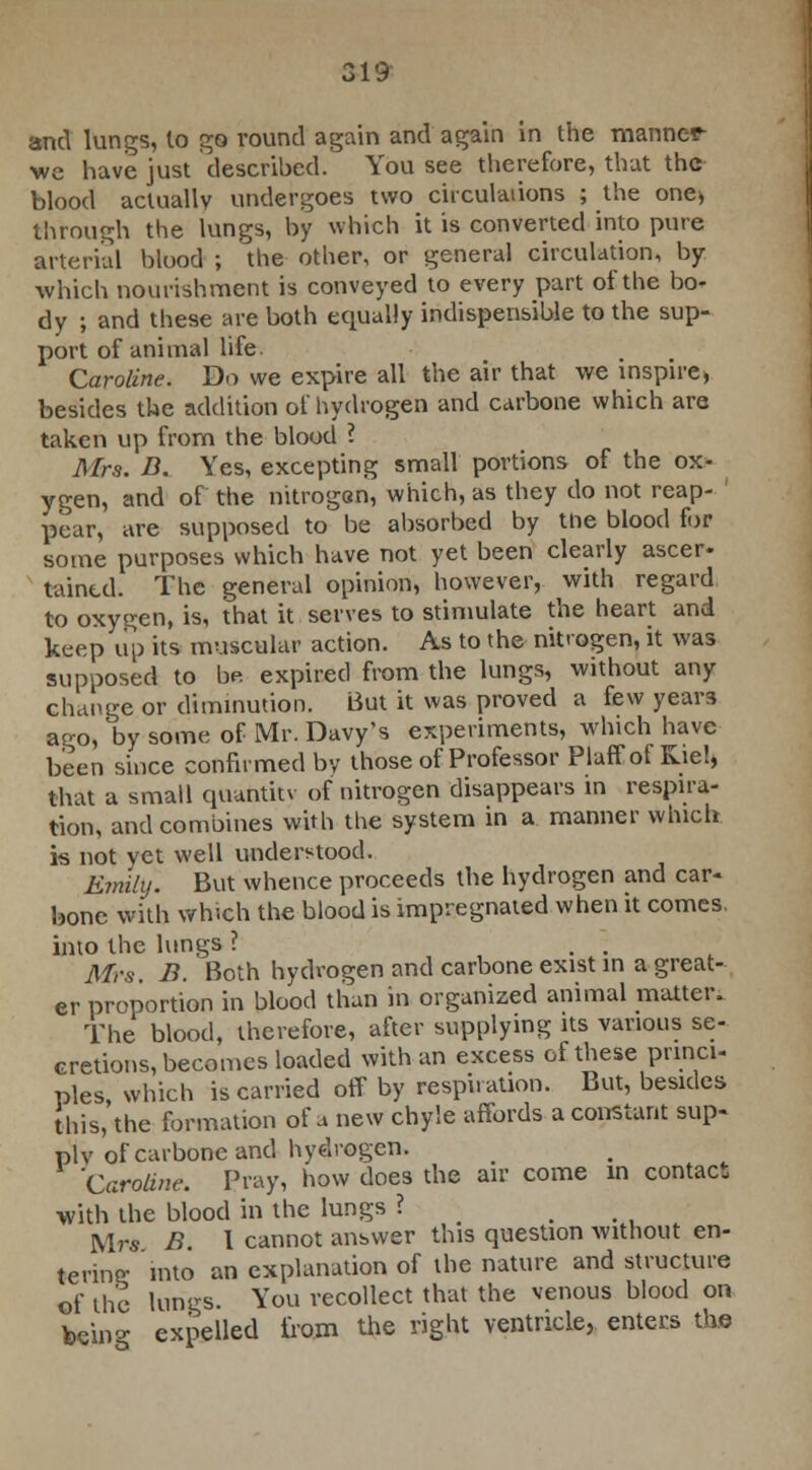 and lungs, lo go round again and again in the manner we have just described. You see therefore, that the blood actually undergoes two circulations ; the one* through the lungs, by which it is converted into pure arterial blood ; the other, or general circulation, by which nourishment is conveyed to every part of the bo- dy ; and these are both equally indispensible to the sup- port of animal life Caroline. Do we expire all the air that we inspire, besides the addition of hydrogen and carbone which are taken up from the blood ? Mra. B. Yes, excepting small portions of the ox- ygen, and of the nitrogen, which, as they do not reap- pear, are supposed to be absorbed by tne blood for some purposes which have not yet been clearly ascer- taincd. The general opinion, however, with regard to oxygen, is, that it serves to stimulate the heart and keep up its muscular action. As to the nitrogen, it was supposed to be. expired from the lungs, without any change or diminution. But it was proved a few years ago, by some of Mr. Davy's experiments, which have been since confirmed by those of Professor Plaffof Kiel, that a small quahtitv of nitrogen disappears in respira- tion, and combines with the system in a manner which is not yet well understood. Kmihj. But whence proceeds the hydrogen and car- bone with which the blood is impregnated when it comes, into the lungs ? . . Mrs. B. Both hydrogen and carbone exist in a great- er proportion in blood than in organized animal matter. The blood, therefore, after supplying its various se- cretions, becomes loaded with an excess of these princi- ples, which is carried off by respiration. But, besides this, the formation of a new chyle affords a constant sup- ply of carbone and hydrogen. 'Caroline. Pray, how does the air come in contact with the blood in the lungs ? ... Mrs B. I cannot answer this question without en- terino; into an explanation of the nature and structure of the lungs. You recollect that the venous blood on bein°- expelled from the right ventricle, enters the