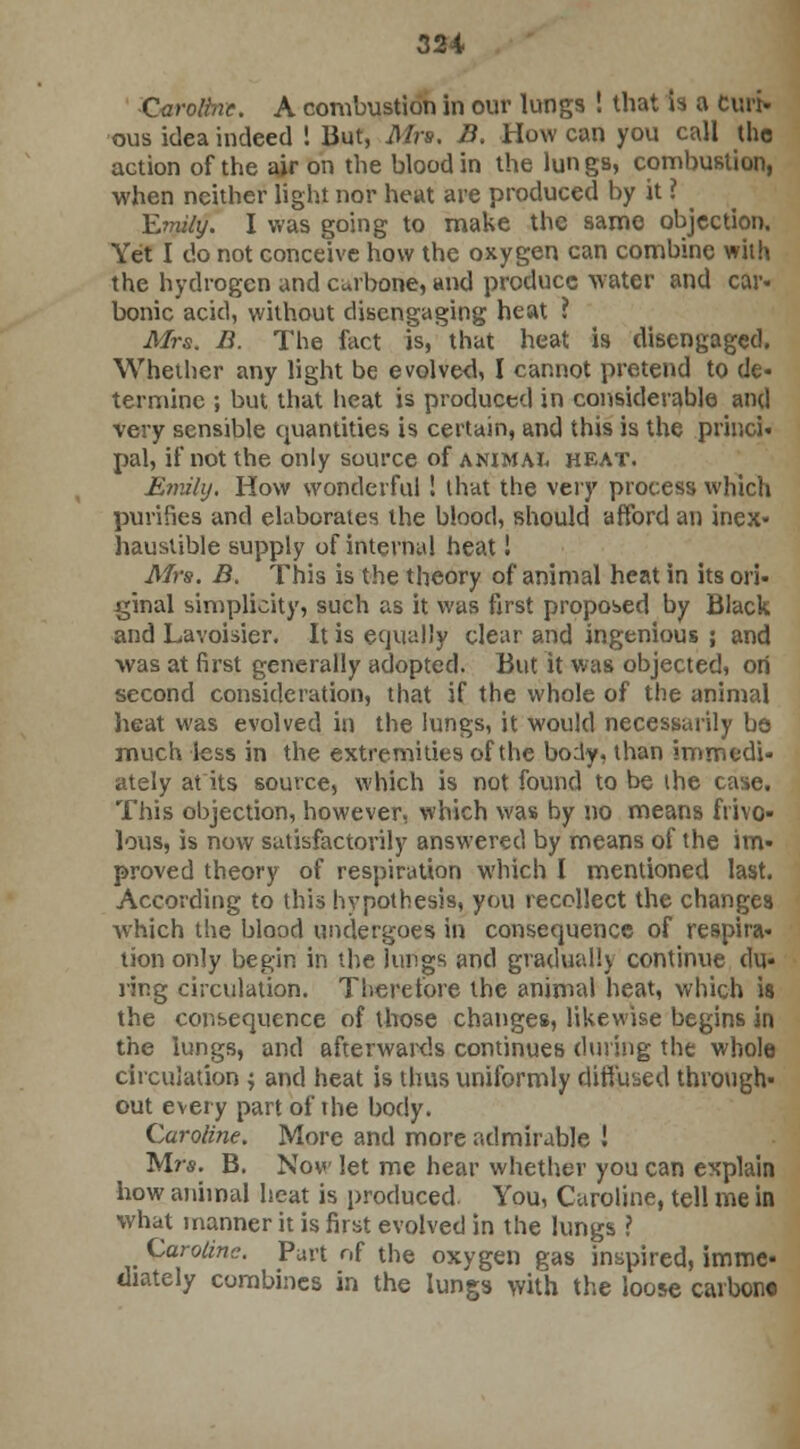 Caroline. A combustion in our lungs ! that is a cm> ous idea indeed ! But, Mrs, B. How can you call the action of the air on the blood in the lun gs, combustion, ■when neither light nor heat are produced by it ? ^ Emily. I was going to make the same objection. Yet I do not conceive how the oxygen can combine with the hydrogen and curbone, and produce -water and car- bonic acid, without disengaging heat ? Mrs. B. The fact is, that heat is disengaged. Whether any light be evolved, I cannot pretend to de- termine ; but that heat is produced in considerable and very sensible quantities is certain, and this is the princi- pal, if not the only source of animal heat. Emily, How wonderful! that the very process which purifies and elaborates the blood, should afford an inex- haustible supply of internal heat! Mrs. B. This is the theory of animal heat in its ori- ginal simplicity, such as it was first proposed by Black and Lavoisier. It is equally clear and ingenious ; and was at first generally adopted. But it was objected, ori second consideration, that if the whole of the animal heat was evolved in the lungs, it would necessarily be much less in the extremities of the bo:ly, than immedi- ately at its source, which is not found to be the case. This objection, however, which was by no means frivo- lous, is now satisfactorily answered by means of the im- proved theory of respiration which I mentioned last. According to this hypothesis, you recollect the changes which the blood undergoes in consequence of respira- tion only begin in the lungs and gradually continue du- ring circulation. Therefore the animal heat, which is the consequence of those changes, likewise begins in the lungs, and afterwards continues during the whole circulation ; and heat is thus uniformly diffused through- out every part of the body. Caroline. More and more admirable ! Mrs. B. Now let me hear whether you can explain how animal heat is produced. You, Caroline, tell me in what manner it is first evolved in the lungs ? Caroline. Purt of the oxygen gas inspired, imme- diately combines in the lungs with the loose carbon*