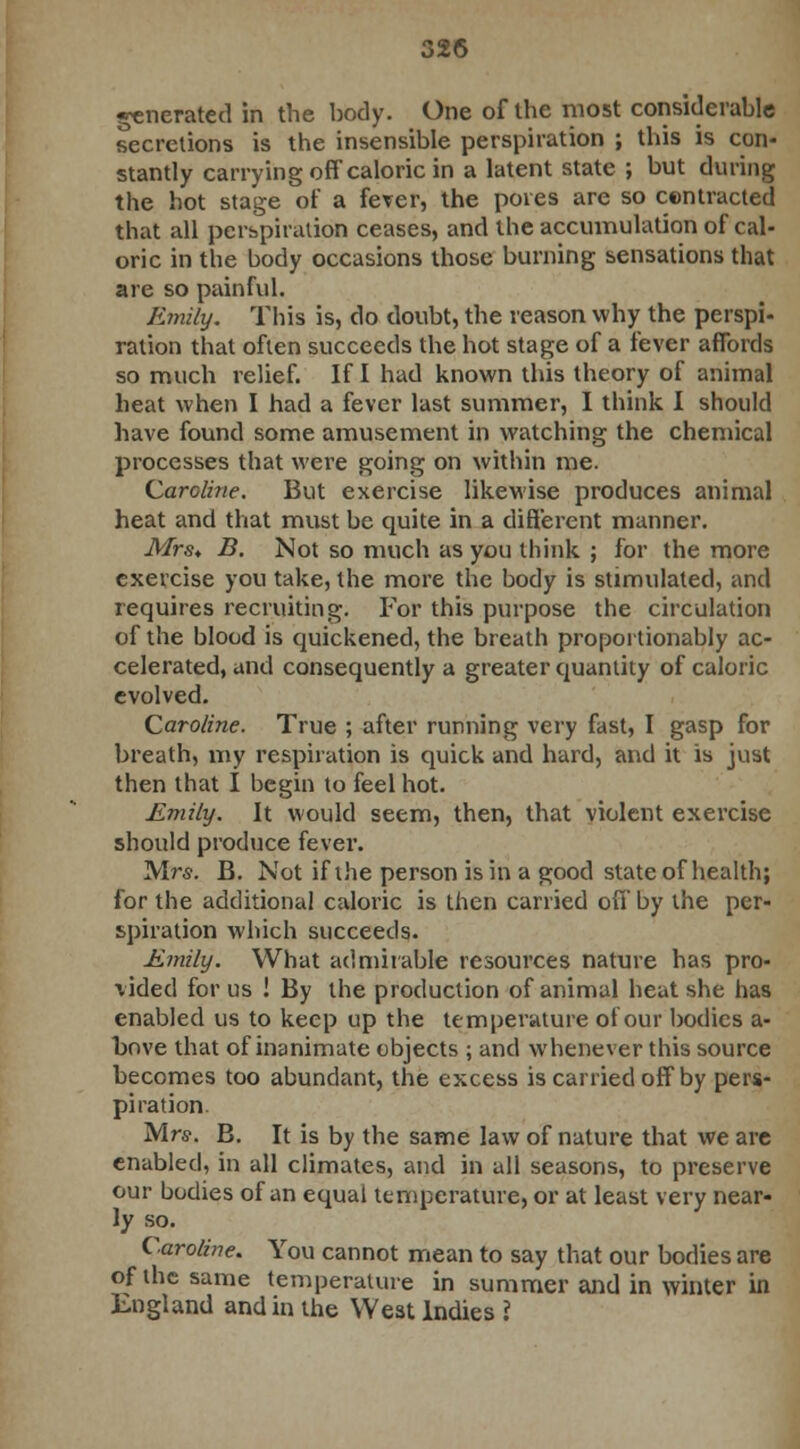 generated in the body. One of the most considerable secretions is the insensible perspiration ; this is con- stantly carrying off caloric in a latent state ; but during the hot stage of a fever, the pores are so contracted that all perspiration ceases, and the accumulation of cal- oric in the body occasions those burning sensations that are so painful. Emily. This is, do doubt, the reason why the perspi- ration that often succeeds the hot stage of a fever affords so much relief. If I had known this theory of animal heat when I had a fever last summer, I think I should have found some amusement in watching the chemical processes that were going on within me. Caroline. But exercise likewise produces animal heat and that must be quite in a different manner. Mrs* B. Not so much as you think ; for the more exercise you take, the more the body is stimulated, and requires recruiting. For this purpose the circulation of the blood is quickened, the breath proportionably ac- celerated, and consequently a greater quantity of caloric evolved. Caroline. True ; after running very fast, I gasp for breath, my respiration is quick and hard, and it is just then that I begin to feel hot. Emily. It would seem, then, that violent exercise should produce fever. Mrs. B. Not if the person is in a good state of health; for the additional caloric is then carried off by the per- spiration which succeeds. Emily. What admirable resources nature has pro- vided for us ! By the production of animal heat she has enabled us to keep up the temperature of our bodies a- bove that of inanimate objects ; and whenever this source becomes too abundant, the excess is carried off by pers- piration. Mrs. B. It is by the same law of nature that we are enabled, in all climates, and in all seasons, to preserve our bodies of an equal temperature, or at least very near- ly so. Caroline. You cannot mean to say that our bodies are of the same temperature in summer and in winter in England and in the West Indies ?