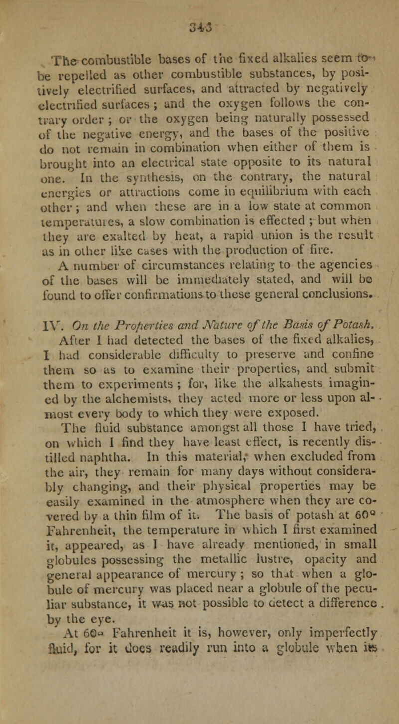 The combustible bases of the fixed alkalies seem fo-> be repelled as other combustible substances, by posi- tively electrified surfaces, and attracted by negatively electrified surfaces ; and the oxygen follows the con- trary order ; or the oxygen being naturally possessed of the negative energy, and the bases of the positive do not remain in combination when either of them is brought into an electrical state opposite to its natural one. In the synthesis, on the contrary, the natural energies or attractions come in equilibrium with each other; and when these are in a low state at common temperatutes, a slow combination is effected ; but when they are exalted by heat, a rapid union is the result as in other like cases with the production of fire. A number of circumstances relating to the agencies of the bases will be immediately stated, and will be found to offer confirmations to these general conclusions. IV. On the Properties and Nature of the Basis of Potash. After 1 had detected the bases of the fixed alkalies, I had considerable difficulty to preserve and confine them so as to examine their properties, and submit them to experiments ; for, like the alkahests imagin- ed by the alchemists, they acted more or less upon al- • most every body to which they were exposed. The fluid substance amongst all those I have tried, on which I find they have least effect, is recently dis- tilled naphtha. In this material,- when excluded from the air, they remain for many clays without considera- bly changing, and their physical properties may be easily examined in the atmosphere when they are co- vered by a thin film of it. The basis of potash at 60° Fahrenheit, the temperature in which I first examined it, appeared, as 1 have already mentioned, in small globules possessing the metallic lustre, opacity and general appearance of mercury ; so that when a glo- bule of mercury was placed near a globule of the pecu- liar substance, it was not possible to detect a difference by the eye. At 60^ Fahrenheit it is, however, only imperfectly fluid, for it docs readily run into a globule when its