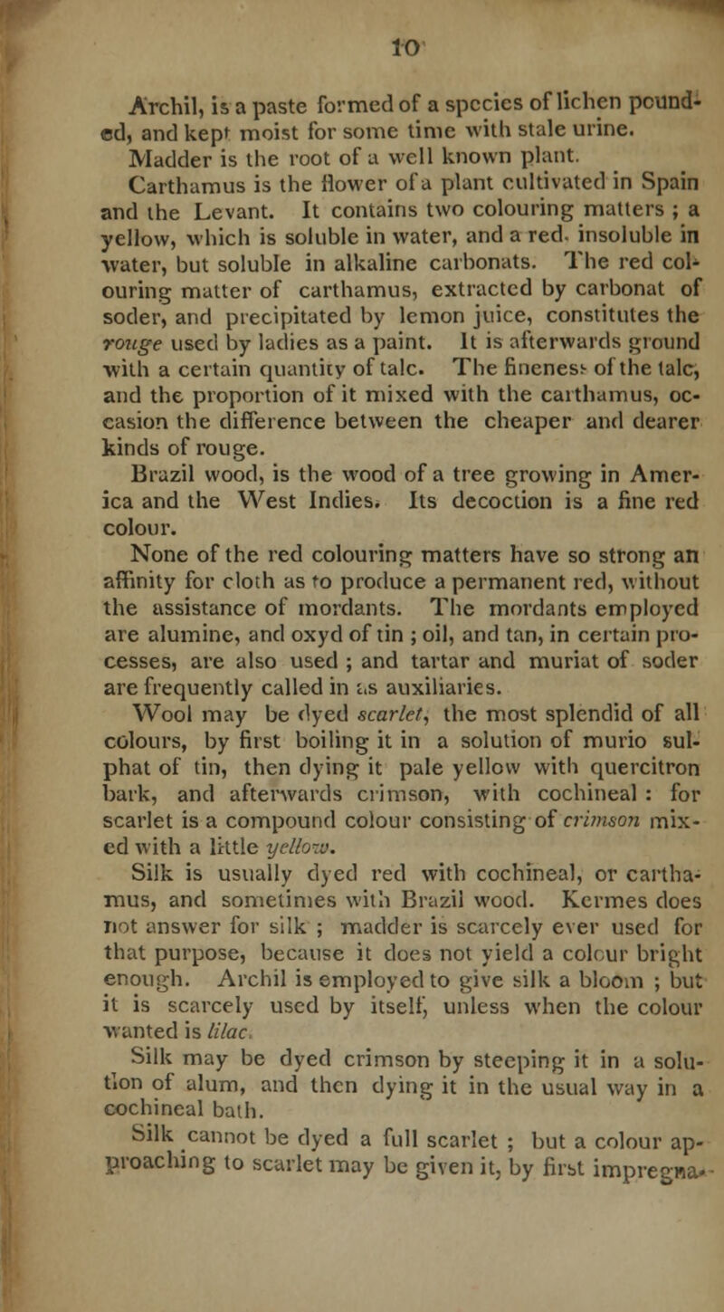 Archil, is a paste formed of a species of lichen pound- ed, and kept moist for some time with stale urine. Madder is the root of a well known plant. Carthamus is the flower of a plant cultivated in Spain and the Levant. It contains two colouring matters ; a yellow, which is soluble in water, and a red. insoluble in water, but soluble in alkaline carbonats. The red col- ouring matter of carthamus, extracted by carbonat of soder, and precipitated by lemon juice, constitutes the rouge used by ladies as a paint. It is afterwards ground with a certain quantity of talc. The fineness- of the talc, and the proportion of it mixed with the carthamus, oc- casion the difference between the cheaper and dearer kinds of rouge. Brazil wood, is the wood of a tree growing in Amer- ica and the West Indies. Its decoction is a fine red colour. None of the red colouring matters have so strong an affinity for cloth as to produce a permanent red, without the assistance of mordants. The mordants employed are alumine, and oxyd of tin ; oil, and tan, in certain pro- cesses, are also used ; and tartar and muriat of soder are frequently called in c.s auxiliaries. Wool may be dyed scarlet, the most splendid of all colours, by first boiling it in a solution of murio sul- phat of tin, then dying it pale yellow with quercitron bark, and afterwards crimson, with cochineal : for scarlet is a compound colour consisting of crimson mix- ed with a little yelfa-v. Silk is usually dyed red with cochineal, or cartha- mus, and sometimes with Brazil wood. Kermes does not answer for silk ; madder is scarcely ever used for that purpose, because it does not yield a colour bright enough. Archil is employed to give silk a bloom ; but it is scarcely used by itself, unless when the colour wanted is lilac Silk may be dyed crimson by steeping it in a solu- tion of alum, and then dying it in the usual way in a cochineal bath. Silk cannot be dyed a full scarlet ; but a colour ap- proaching to scarlet may be given it, by first impregna*-