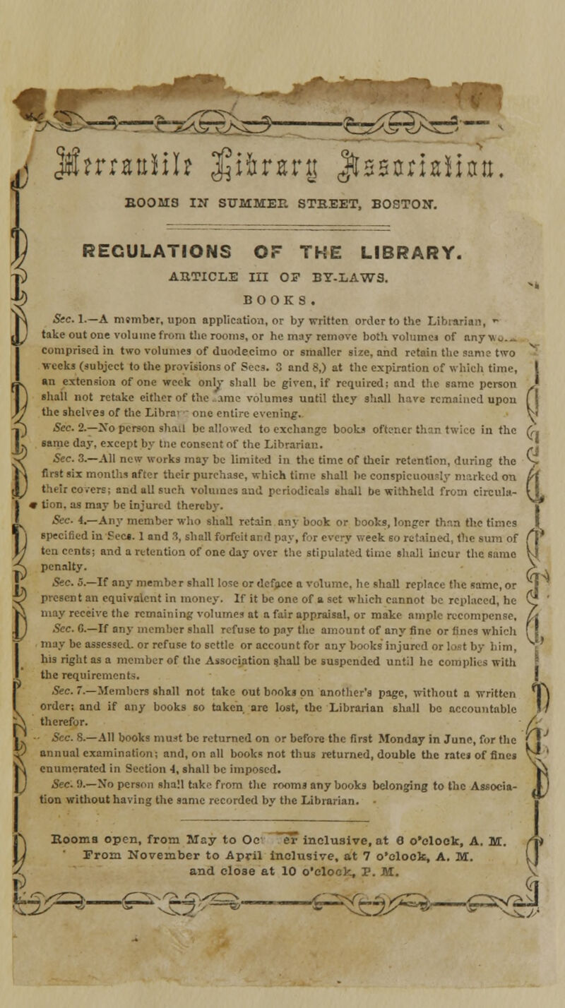 a jforaulih $ifcr«rg Jtssariaiiatt, BOOMS IN SUMMER STREET, BOSTON. REGULATIONS OF THE LIBRARY. ARTICLE III 05 BY-LAWS. BOOKS. Sec. L—A member, upon application, or by written order to the Librarian,  take out one volume from the rooms, or he may remove both volume! of anywu.„ comprised in two volumes of duodecimo or smaller size, and retain the same two weeks (subject to the provisions of Sees. 3 and 8,) at the expiration of which time, «n extension of one week only shall be given, if required; and the same person shall not retake either of the .ime volumes until they shall have remained upon the shelves of the Libra' one entire evening. Sec. 2.—Xo person shot! be allowed to exchange books oftcner than twice in the same day, except by tne consent of the Librarian. Sec. 3.—All new works may be limited in the time of their retention, during the first six months after their purchase, which time shall he conspicuously marked on their covers; and all such volumes and periodicals shall be withheld from circula- r tirin. as may be injured thereby. Sec. 4.—Any member who shall retain any book or books, longer than the times specified in Sec*. 1 and 8, shall forfeit and pay, fur every week so retained, the sum of ten cents; and a retention of one day over the stipulated time shall incur the same penalty. Sec. 5.—If any member shall lose or deface a volume, he shall replace the same, or present an equivalent in money. If it be one of a. set which cannot be replaced, he may receive the remaining volumes at a fair appraisal, or make ample recompense. Sec. 6.—If any member shall refuse to pay the amount of any fine or fines which may be assessed, or refuse to settle or account for any books injured or lost by him, his right as a member of the Association shall be suspended until he complies with the requirements. Sec. 7.—Members shall not take out books on another's page, without a written order; and if any books 60 taken are lost, the Librarian shall bo accountable therefor. • Sec. 8.—All books must be returned on or before the first Monday in June, for the annual examination; and, on all books not thus returned, double the rates of fines enumerated in Section 4, shall be imposed. Sec.'.).—Xo person shall take from the rooms any books belonging to the Associa- tion without having the same recorded bv the Librarian. • Booms open, from May to Oc er inclusive, at 6 o'clock, A. Iff.  Prom November to April inclusive, at 7 o'clock, A. M. and close at 10 o'clock, T. M. &^ £=^ :i^—&**£$