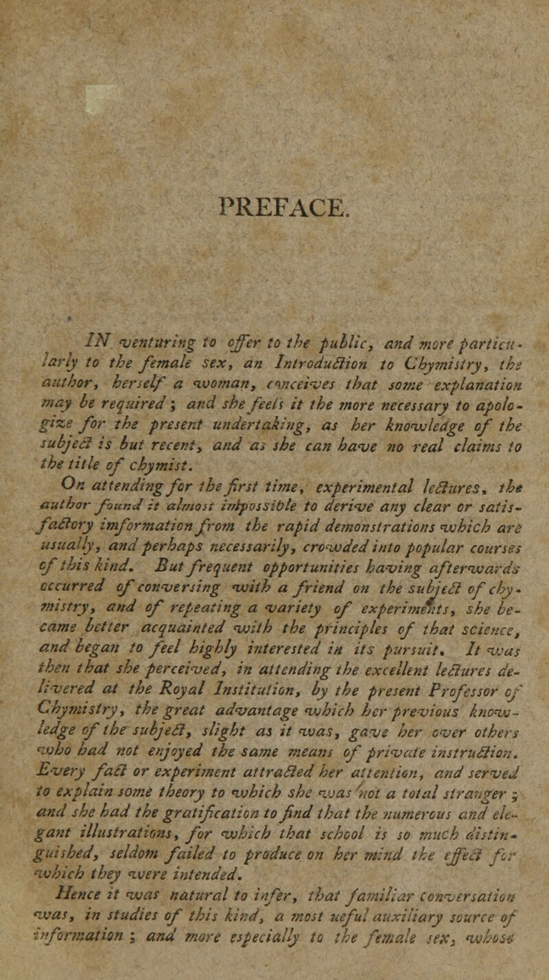 PREFACE. IN 'venturing to offer to the public, and more particu- larly to the female sex, an Introduction to Chymistry, the author, herself a woman, conceives that sotne explanation may be required', and she feels it the more necessary to apolo- gize for the present undertaking, as her knowledge of the subjeci is but recent, and as she can have no real claims to the title of chymist. On attending for the first time, experimental letlures, the author found it almost impossible to derive any clear or satis- factory imformation from the rapid demonstrations which are usually, and perhaps necessarily, crowded into popular courses cf this kind. But frequent opportunities having afterwards occurred of conversing with a friend on the subjeci of chy- mistry, and of repeating a variety of experiments, she be- came better acquainted with the principles of that science, and began to feel highly interested in its pursuit* It was then that she perceived, in attending the excellent letlures de- livered at the Royal Institution, by the present Professor cf Chymistry, the great advantage which her previous know- ledge cf the subjeci, slight as it was, gave her over others who had not enjoyed the same means of private instruction. Every fail or experiment at trailed her attention, and served to explain some theory to which she was 'not a total stranger j and she had the gratification to find that the numerous and ele- gant illustrations, for which that school is so much distin- guished, seldom failed to produce on her mind the effeci which they were intended. Hence it was natural to infer, that familiar conversation was, in studies of this kind, a most ueful auxiliary source of information ; and more especially to the female sex, w,.