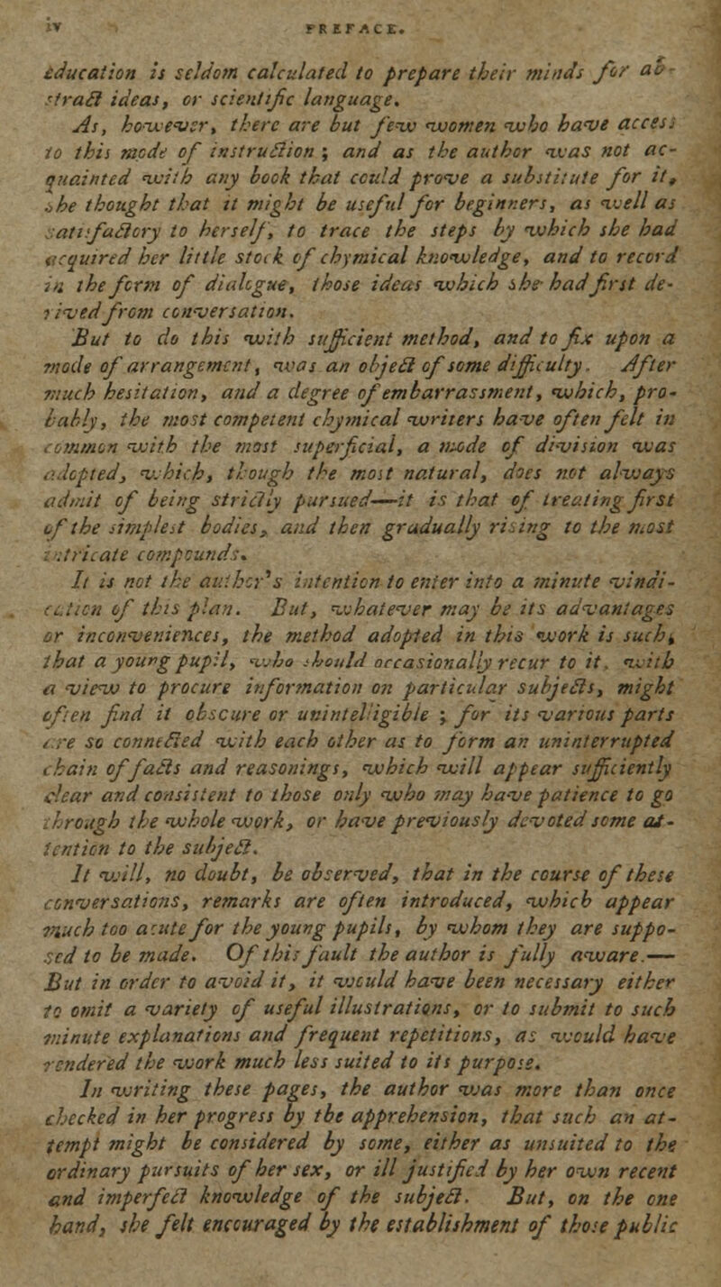 education is seldom calculated to prepare their minds for a* 'iracl ideas, or scientific language. As, however, there are but few nvomen who have access to this mode of instruction ; and as the author was not ac- quainted with any hook that could prove a substitute for it, ohe thought that it might be usef id for beginners, as well as atafuclcry to herself, to trace the steps by -which she had acquired her little stock of chymical knowledge, and to record m the form of dialogue, those ideas which she- had first de- t ived from conversation. But to do this with sufficient method, and to fix upon a mode of arrangement, was an objeel of some difficulty. After much hesitation, and a degree of embarrassment, which, pro- bably, the most competent chymical writers have often felt in ommon with the most superficial, a nuide of division was ted, v.hich, though the most natural, does not always admit of being strictly pursued—it is that of treating first uf'the simplest bodies, and then gradually rising to the most . tricate compounds, It is not the duiker's intention to enter into a minute vlndi- n of this plan. But, whatever may be its advantages or inconveniences, the method adopted in this work is such± that a young pupil, who should occasionally recur to it. with a view to procure information on particular subjecls, might eft en find it obscure or unintelligible ; for its various parts ere so connected with each other as to form an uninterrupted i bain of fails and reasonings, which will appear sufficiently dear and consistent to those only who snay have patience to go ; ''.rough the whole work, or have previously devoted seme at- tention to the subjecl. It will, no doubt, be observed, that in the course of these conversations, remarks are often introduced, which appear much too a:ute for the young pupils, by whom they are suppo- sed to be made. Of this fault the author is fully aw/are.— But in order to avoid if, it vjculd have been necessary either to omit a variety of useful illustrations, or to submit to such 7ninute explanations and frequent repetitions, as vjculd have rendered the work much less suited to its purpose. In writing these pages, the author vjas more than once checked in her progress by the apprehension, that such an at- tempt might be considered by some, either as unsuited to the ordinary pursuits of her sex, or ill justified by her own recent and imperfect knowledge of the subjecl. But, on the one hand, she felt encouraged by the establishment of those public