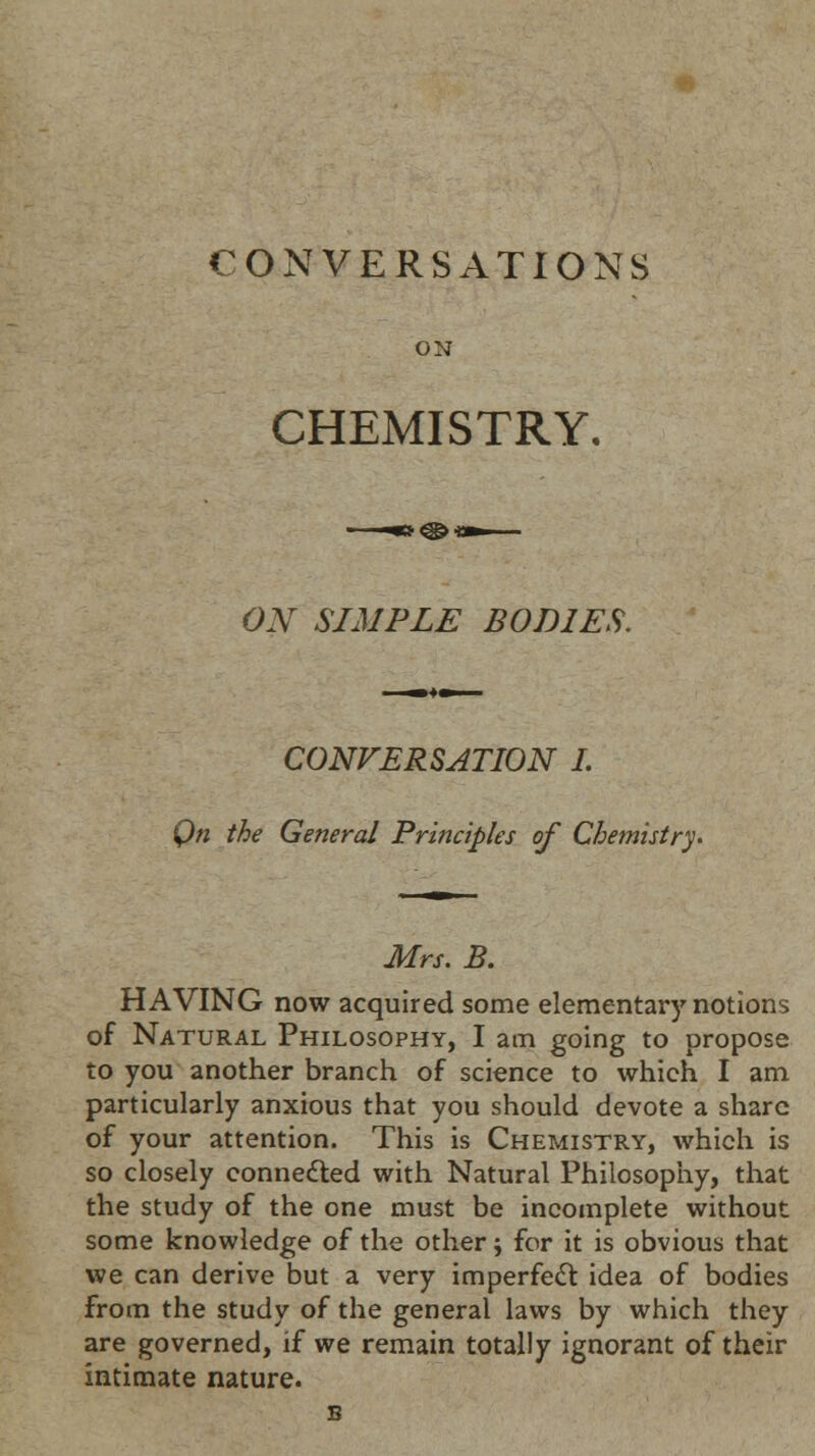 CONVERSATIONS ON CHEMISTRY. ON SIMPLE BODIES. CONVERSATION I. On the General Principles of Chemistry* Mrs. B. HAVING now acquired some elementary notions of Natural Philosophy, I am going to propose to you another branch of science to which I am particularly anxious that you should devote a share of your attention. This is Chemistry, which is so closely connected with Natural Philosophy, that the study of the one must be incomplete without some knowledge of the other; for it is obvious that we can derive but a very imperfect idea of bodies from the study of the general laws by which they are governed, if we remain totally ignorant of their intimate nature.