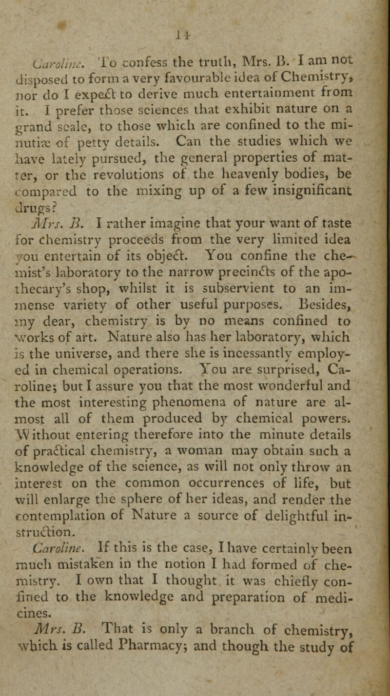 J1 Caroline. To confess the truth, Mrs. 15. I am not disposed to form a very favourable idea of Chemistry, nor do I expe£t to derive much entertainment from it. I prefer those sciences that exhibit nature on a grand scale, to those which are confined to the mi- nutice of petty details. Can the studies which we have lately pursued, the general properties of mat- ter, or the revolutions of the heavenly bodies, be compared to the mixing up of a few insignificant drugs? Mrs. B. I rather imagine that your want of taste for chemistry proceeds from the very limited idea you entertain of its object. You confine the che- mist's laboratory to the narrow precincts of the apo- thecary's shop, whilst it is subservient to an im- mense variety of other useful purposes. Besides, my dear, chemistry is by no means confined to works of art. Nature also has her laboratory, which is the universe, and there she is incessantly employ- ed in chemical operations. You are surprised, Ca- roline; but I assure you that the most wonderful and the most interesting phenomena of nature are al- most all of them produced by chemical powers. Without entering therefore into the minute details of practical chemistry, a woman may obtain such a knowledge of the science, as will not only throw an interest on the common occurrences of life, but will enlarge the sphere of her ideas, and render the contemplation of Nature a source of delightful in- struction. Caroline. If this is the case, I have certainly been much mistaken in the notion I had formed of che- mistry. I own that I thought it was chiefly con- fined to the knowledge and preparation of medi- cines. Mrs. B. That is only a branch of chemistry, which is called Pharmacy, and though the study of