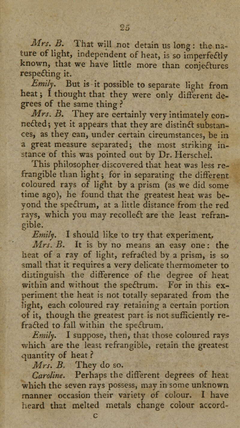 Mrs. B. That will not detain us long: the na- ture of light, independent of heat, is so imperfectly known, that we have little more than conjectures respecting it. Emily. But is it possible to separate light from heat ; I thought that they were only different de- grees of the same thing ? Mrs. B. They are certainly very intimately con- nected; yet it appears that they are distinct substan- ces, as they can, under certain circumstances, be in a great measure separated; the most striking in- stance of this was pointed out by Dr. Herschel. This philosopher discovered that heat was less re- frangible than light; for in separating the different coloured rays of light by a prism (as we did some time ago), he found that the greatest heat was be- yond the spectrum, at a little distance from the red rays, which you may recollect are the least refran- gible. Emily. I should like to try that experiment. Mrs. B. It is by no means an easy one: the heat of a ray of light, refracted by a prism, is so small that it requires a very delicate thermometer to distinguish the difference of the degree of heat within and without the spectrum. For in this ex- periment the heat is not totally separated from the light, each coloured ray retaining a certain portion of it, though the greatest part is not sufficiently re- fracted to fall within the spectrum. Emily. I suppose, then, that those coloured rays which are the least refrangible, retain the greatest quantity of heat ? Mrs. B. They do so. Caroline. Perhaps the different degrees of heat which the seven rays possess, may in some unknown manner occasion their variety of colour. I have heard that melted metals change colour accord-