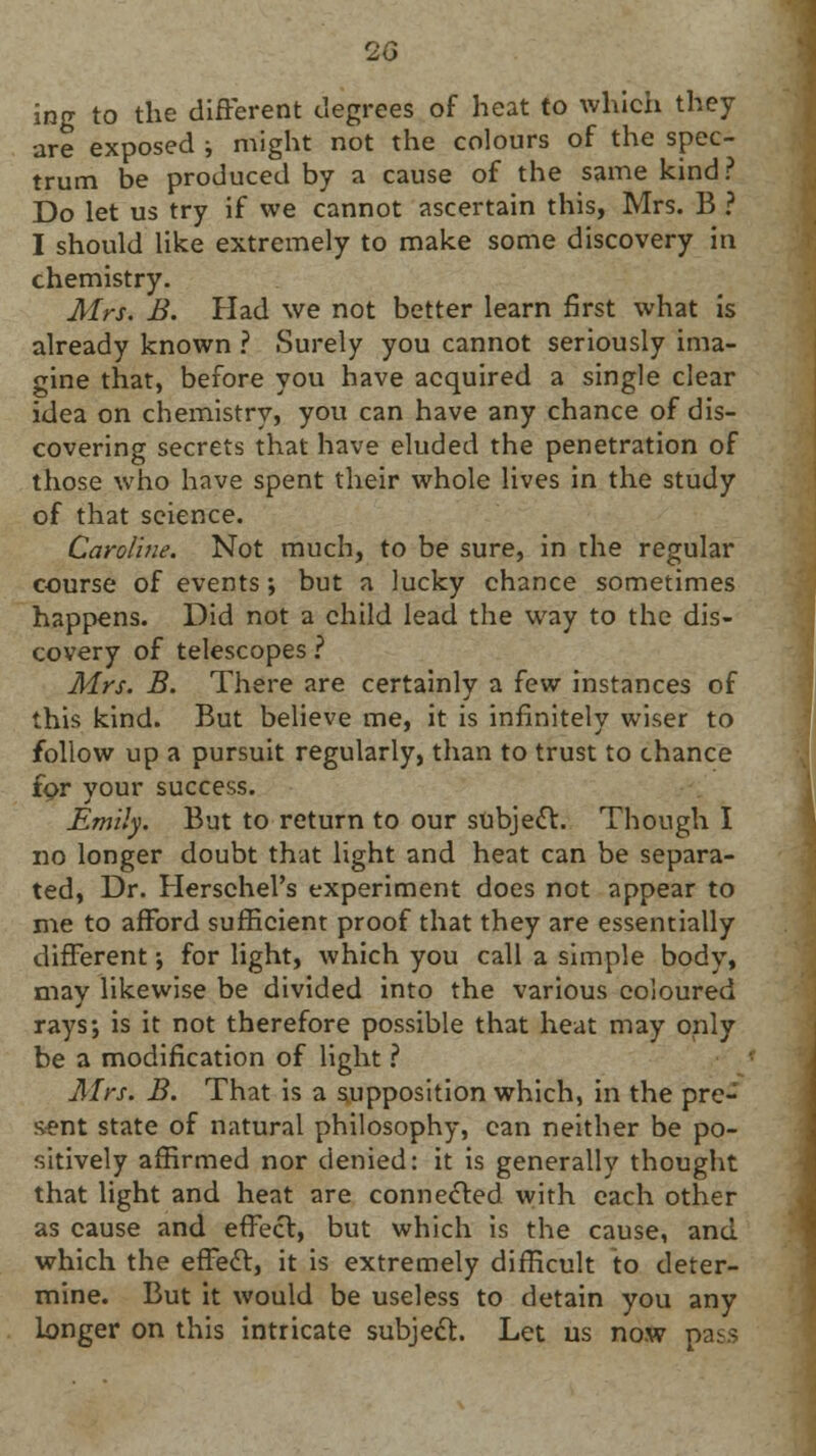 ing to the different degrees of heat to which they are exposed ; might not the colours of the spec- trum be produced by a cause of the same kind? Do let us try if we cannot ascertain this, Mrs. B ? I should like extremely to make some discovery in chemistry. Mrs. B. Had we not better learn first what is already known ? Surely you cannot seriously ima- gine that, before you have acquired a single clear idea on chemistry, you can have any chance of dis- covering secrets that have eluded the penetration of those who have spent their whole lives in the study of that science. Caroline. Not much, to be sure, in the regular course of events; but a lucky chance sometimes happens. Did not a child lead the way to the dis- covery of telescopes ? Mrs. B. There are certainly a few instances of this kind. But believe me, it is infinitely wiser to follow up a pursuit regularly, than to trust to chance for your success. Emily. But to return to our subject. Though I no longer doubt that light and heat can be separa- ted, Dr. Herschel's experiment does not appear to me to afford sufficient proof that they are essentially different •, for light, which you call a simple body, may likewise be divided into the various coloured rays; is it not therefore possible that heat may only be a modification of light ? Mrs. B. That is a supposition which, in the pre- sent state of natural philosophy, can neither be po- sitively affirmed nor denied: it is generally thought that light and heat are conne&ed with each other as cause and effect, but which is the cause, and which the effedl:, it is extremely difficult to deter- mine. But it would be useless to detain you any longer on this intricate subject. Let us now pass