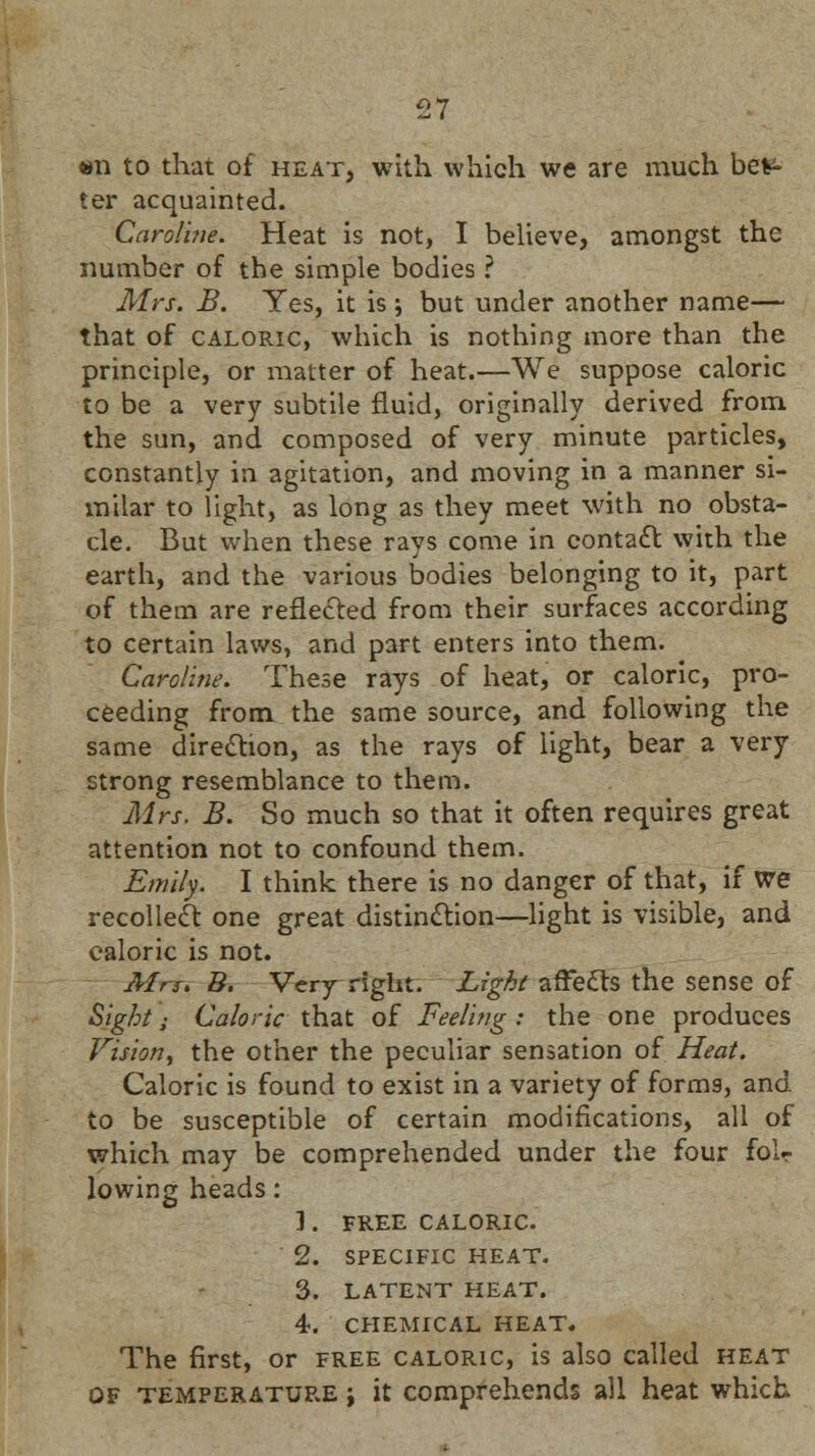 «n to that of heat, with which we are much bet- ter acquainted. Caroline. Heat is not, I believe, amongst the number of the simple bodies ? Mrs. B. Yes, it is ; but under another name— that of caloric, which is nothing more than the principle, or matter of heat.—We suppose caloric to be a very subtile fluid, originally derived from, the sun, and composed of very minute particles, constantly in agitation, and moving in a manner si- milar to light, as long as they meet with no obsta- cle. But when these rays come in contact with the earth, and the various bodies belonging to it, part of them are reflected from their surfaces according to certain laws, and part enters into them. Caroline. These rays of heat, or caloric, pro- ceeding from the same source, and following the same direction, as the rays of light, bear a very strong resemblance to them. Mrs. B. So much so that it often requires great attention not to confound them. Emily. I think there is no danger of that, if we recollect one great distinction—light is visible, and caloric is not. Mrs. B. Very right. Light affects the sense of Sight; Caloric that of Feeling : the one produces Vision, the other the peculiar sensation of Heat. Caloric is found to exist in a variety of forms, and to be susceptible of certain modifications, all of which may be comprehended under the four folr lowing heads: 1. FREE CALORIC. 2. SPECIFIC HEAT. 3. LATENT HEAT. 4. CHEMICAL HEAT. The first, or free caloric, is also called heat of temperature j it comprehends all heat which