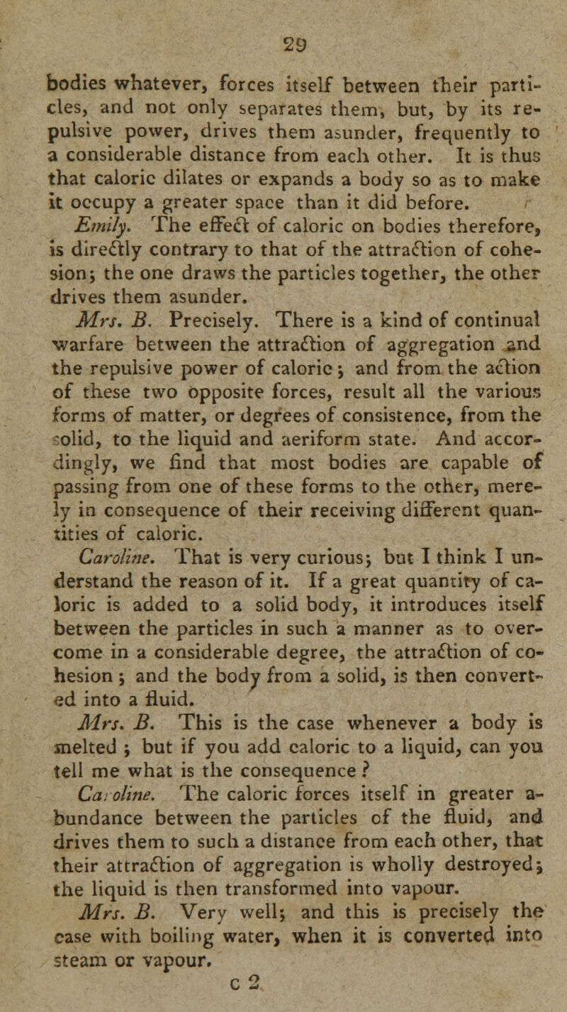 bodies whatever, forces itself between their parti- cles, and not only separates them, but, by its re- pulsive power, drives thern asunder, frequently to a considerable distance from each other. It is thus that caloric dilates or expands a body so as to make it occupy a greater space than it did before. Emily. The effect of caloric on bodies therefore, is directly contrary to that of the attraction of cohe- sion; the one draws the particles together, the other drives them asunder. Mrs. B. Precisely. There is a kind of continual warfare between the attraction of aggregation and the repulsive power of caloric -, and from the action of these two Opposite forces, result all the various forms of matter, or degrees of consistence, from the olid, to the liquid and aeriform state. And accor- dingly, we find that most bodies are capable of passing from one of these forms to the other, mere- ly in consequence of their receiving different quan- tities of caloric. Caroline. That is very curious; but I think I un- derstand the reason of it. If a great quantity of ca- loric is added to a solid body, it introduces itself between the particles in such a manner as to over- come in a considerable degree, the attraction of co- hesion ; and the body from a solid, is then convert- ed into a fluid. Mrs. B. This is the case whenever a body is melted ; but if you add caloric to a liquid, can you tell me what is the consequence ? Caroline. The caloric forces itself in greater a- bundance between the particles of the fluid, and drives them to such a distance from each other, that their attraction of aggregation is wholly destroyed j the liquid is then transformed into vapour. Mrs. B. Very well; and this is precisely the case with boiling water, when it is converted into steam or vapour. c2