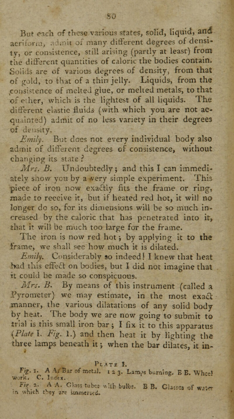 But each of these various states, solid, liquid, and aeriforiUj •' imil ot many different degrees of densi- ty, or consistence, still arising (partly at least) from the ditFerent quantities of caloric the bodies contain. Solids are of various degrees of density, from that of gold, to that of a thin jelly. Liquids, from the consistence of melted glue, or melted metals, to that of ether, which, is the lightest of all liquids. The different elastic fluids (with which you are not ac- quainted) admit of no less variety in their degrees of density, Emily. But does not every individual body also admit of different degrees of consistence, without changing its state ? Mrs. B. Undoubtedly; and this I can immedi- ately show yen by a »very simple experiment. This piece of iron now exactly fits the frame or ring, made to receive it, but if heated red hot, it will no longer do so, for its dimensions will be so much in- creased by the caloric that has penetrated into it, that it will be much too large for the frame. The iron is now red hot; by applying it to the frame, we shall pee'how much k is dilated. Emily. Considerably so indeed! I knew that heat had this effecf on bodies, but I did not imagine that it could be made so conspicuous. Mrs. B. By means of this instrument (called a Pyrometer) we may estimate, in the most exact manner, the various dilatations of any solid body by heat. The body we are now going to submit to trial is this small iron bar; I fix it to this apparatus {Plate I. Fig. 1.) and then heat it by lighting the three lamps beneath it; when the bar dilates, it in- Plate I. Fig. i. A A; Bar of metal, i z 3. Larries burning. B B. W'hcei work, C. Ii-.dtx. . Fi{.2: VA A- Glass tuber with boibs. B B. Glasses of water in which t>ey are Linmeriid.