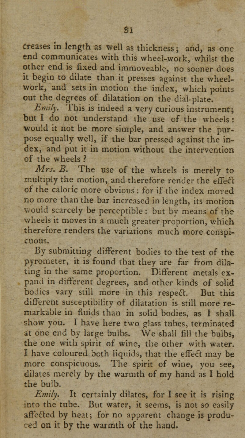 SI creases in length as well as thickness; and, as one end communicates with this wheel-work, whilst the other end is fixed and immoveable, no sooner does it begin to dilate than it presses against the wheel- work, and sets in motion the index, which points out the degrees of dilatation on the dial-plate. Emily. This is indeed a very curious instrument; but I do not understand the use of the wheels : would it not be more simple, and answer the pur- pose equally well, if the bar pressed against the in- dex, and put it in motion without the intervention of the wheels ? Mrs. B. The use of the wheels is merely to multiply the motion, and therefore render the effect of the caloric more obvious : for if the index moved no more than the bar increased in length, its motion would scarcely be perceptible: but by means of the wheels it moves in a much greater proportion, which therefore renders the variations much more conspi- cuous. By submitting different bodies to the test of the pyrometer, it is found that they are far from dila- ting in the same proportion. Different metals ex- pand in different degrees, and other kinds of solid bodies vary still more in this respect. But this different susceptibility of dilatation is still more re- markable in fluids than in solid bodies, as I shall show you. I have here two glass tubes, terminated at one end by large bulbs. We shall fill the bulbs, the one with spirit of wine, the other with water. I have coloured both liquids, that the effect may be more conspicuous. The spirit of wine, you see, dilates merely by the warmth of my hand as I hold the bulb. Emily. It certainly dilates, for I see it is rising into the tube. But water, it seems, is not so easily affected by heat; for no apparent change is produ- ced on ir. by the warmth of the hand.