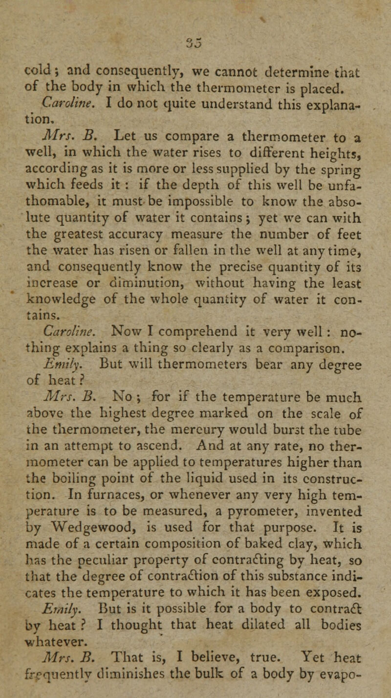 cold; and consequently, we cannot determine that of the body in which the thermometer is placed. Caroline. I do not quite understand this explana- tion. Airs. B. Let us compare a thermometer to a well, in which the water rises to different heights, according as it is more or less supplied by the spring which feeds it : if the depth of this well be unfa- thomable, it must be impossible to know the abso- lute quantity of water it contains; yet we can with the greatest accuracy measure the number of feet the water has risen or fallen in the well at anytime, and consequently know the precise quantity of its increase or diminution, without having the least knowledge of the whole quantity of water it con- tains. Caroline. Now I comprehend it very well : no- thing explains a thing so clearly as a comparison. Emily. But will thermometers bear any degree of heat ? Mrs. B. No ; for if the temperature be much above the highest degree marked on the scale of the thermometer, the mercury would burst the tube in an attempt to ascend. And at any rate, no ther- mometer can be applied to temperatures higher than the boiling point of the liquid used in its construc- tion. In furnaces, or whenever any very high tem- perature is to be measured, a pyrometer, invented by Wedgewood, is used for that purpose. It is made of a certain composition of baked clay, which has the peculiar property of contracting by heat, so that the degree of contraction of this substance indi- cates the temperature to which it has been exposed. Emily. But is it possible for a body to contract by heat ? I thought that heat dilated all bodies whatever. Mrs. B. That is, I believe, true. Yet heat frequently diminishes the bulk of a body by evapo-