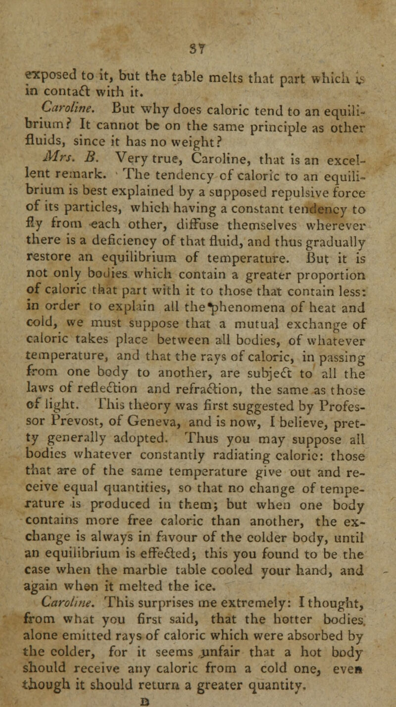 SY exposed to it, but the table melts that part which ^ in contact with it. Caroline. But why does caloric tend to an equili- brium? It cannot be on the same principle as other fluids, since it has no weight? Mrs. B. Very true, Caroline, that is an excel- lent remark. - The tendency cf caloric to an equili- brium is best explained by a supposed repulsive force of its particles, which having a constant tendency to fly from each other, diffuse themselves wherever there is a deficiency of that fluid, and thus gradually restore an equilibrium of temperature. But it is not only bodies which contain a greater proportion of caloric that part with it to those that contain less: in order to exphin all the*phenomena of heat and cold, we must suppose that a mutual exchange of caloric takes place between all bodies, of whatever temperature, and that the rays of caloric, in passing from one body to another, are subject to all the laws of reflection and refraction, the same as those of light. This theory was first suggested by Profes- sor Prevost, of Geneva, and is now, I believe, pret- ty generally adopted. Thus you may suppose all bodies whatever constantly radiating calorie: those that are of the same temperature give out and re- ceive equal quantities, so that no change of tempe- rature is produced in them; but when one body contains more free caloric than another, the ex- change is always in favour of the colder body, until an equilibrium is effected; this you found to be the case when the marble table cooled your hand, and again when it melted the ice. Caroline. This surprises me extremely: I thought, from what you first said, that the hotter bodies, alone emitted rays of caloric which were absorbed by the colder, for it seems unfair that a hot body- should receive any caloric from a cold one, even though it should return a greater quantity, n