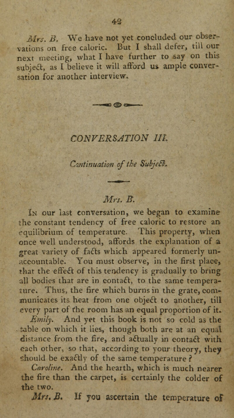 Mrs. B. We have not yet concluded our obser- vations on free caloric. But I shall defer, till our next meeting, what I have further to say on this subje£l, as I believe it will afford u& ample conver- sation for another interview. CONVERSATION III. Continuation of the SubjeB. Mrs. B. In our last conversation, we began to examine the constant tendency of free caloric to restore an equilibrium of temperature. This property, when once well understood, affords the explanation of a great variety of facts which appeared formerly un- accountable. You must observe, in the first place, that the effect of this tendency is gradually to bring all bodies that are in contact, to the same tempera- ture. Thus, the fire which burns in the grate, com- municates its heat from one object to another, till every part of the room has an equal proportion of it. Emily. And yet this book is not so cold as the table on which it lies, though both are at an equal distance from the fire, and actually in contact with each other, so that, according to your theory, they should be exactly of the same temperature ? Caroline. And the hearth, which is much nearer the fire than the carpet, is certainly the colder of the two. Mrs, B. If you ascertain the temperature of