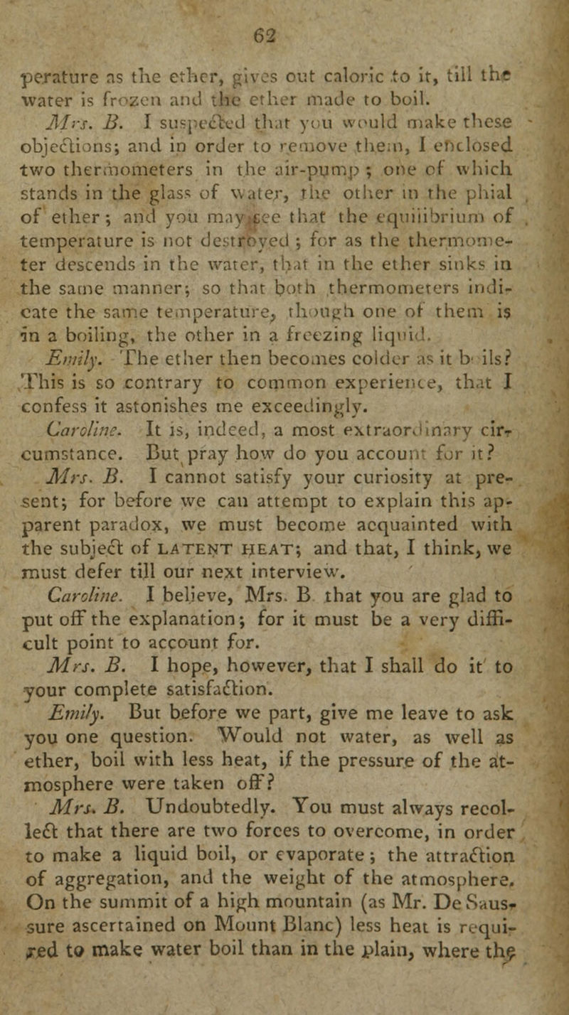 perature as the ether, gives out caloric to it, till the water is frozen and the ether made to boil. Alts. B. I suspected th.it you would make these objections; and in order to remove them, I enclosed two thermometers in the air-pump ; one of which stands in the glass of water, the other m the phial of ether; and you may.cee that the equilibrium of temperature is not destroyed ; for as the therm ter descends in the water, that in the ether sinks in the same manner: so that both thermometers indi- cate the same temperature, though one of them is in a boiling, the other in a freezing liq> Emily. The ether then becomes colder as it h ils? This is so contrary to common experience, that I confess it astonishes me exceedingly. Caroline. It is, indeed, a most extraordinary cir- cumstance. But pray how do you account for it? Mrs. B. I cannot satisfy your curiosity at pre- sent; for before we can attempt to explain this ap- parent paradox, we must become acquainted with the subject of latent heat; and that, I think, we must defer till our next interview. Caroline. I believe, Mrs. B that you are glad to put off the explanation; for it must be a very diffi- cult point to account for. Mrs. B. I hope, however, that I shall do it to your complete satisfaction. Emily. But before we part, give me leave to ask you one question. Would not water, as well as ether, boil with less heat, if the pressure of the at- mosphere were taken off? Mrs. B. Undoubtedly. You must always recoi- led!: that there are two forces to overcome, in order to make a liquid boil, or evaporate ; the attraction of aggregation, and the weight of the atmosphere. On the summit of a high mountain (as Mr. DeSaus- sure ascertained on Mount Blanc) less heat is requi- red to make water boil than in the plain, where the