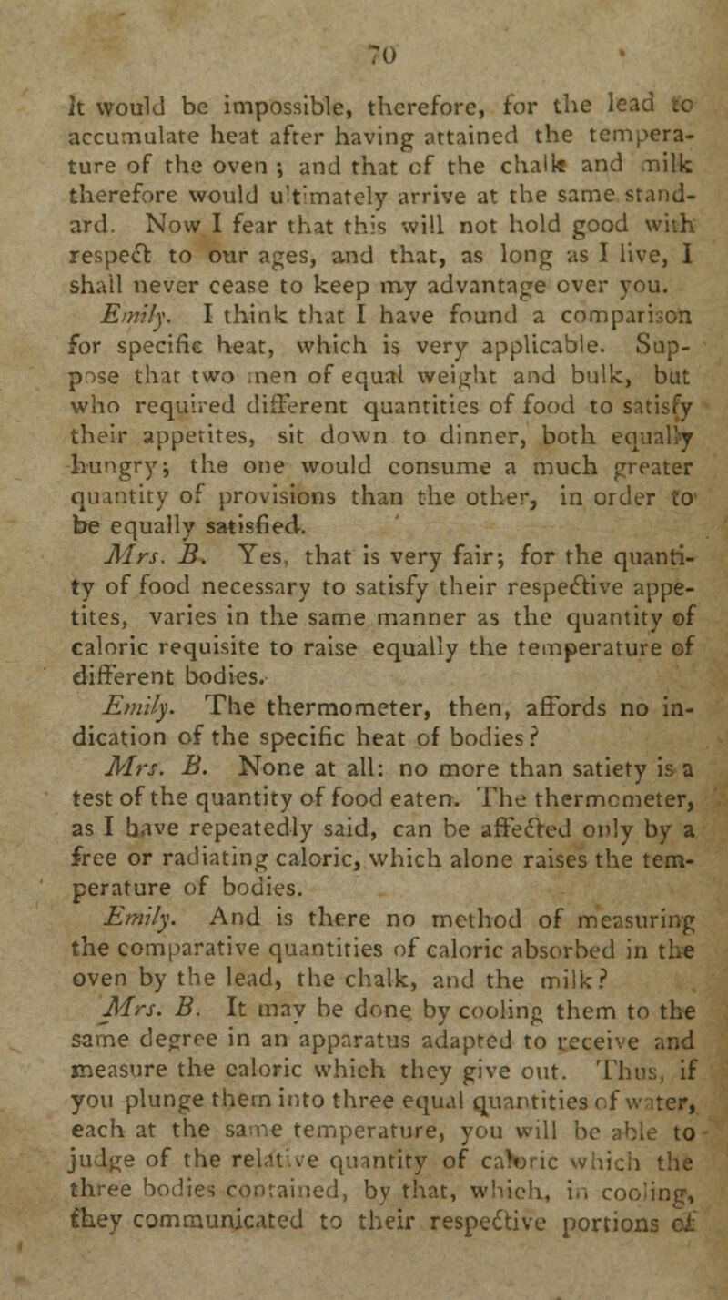 it would be impossible, therefore, for the lead to accumulate heat after having attained the tempera- ture of the oven ; and that of the chalk and nilk therefore would u'tmately arrive at the same stand- ard. Now I fear that this will not hold good with respect to our ages, and that, as long as I live, I shall never cease to keep my advantage over you. Emily. I think that I have found a comparison for specific heat, which is very applicable. Sup- pose that two men of equal weight and bulk, but who required different quantities of food to satisfy their appetites, sit down to dinner, both equally hungry; the one would consume a much greater quantity of provisions than the other, in order to* be equally satisfied. Airs. B. Yes, that is very fair; for the quanti- ty of food necessary to satisfy their respective appe- tites, varies in the same manner as the quantity of caloric requisite to raise equally the temperature of different bodies. Emily. The thermometer, then, affords no in- dication of the specific heat of bodies ? Mrs. B. None at all: no more than satiety is a test of the quantity of food eaten. The thermometer, as I have repeatedly said, can be affected only by a free or radiating caloric, which alone raises the tem- perature of bodies. Emily. And is there no method of measuring the comparative quantities of caloric absorbed in the oven by the lead, the chalk, and the milk? Mrs. B. It may he done by cooling them to the same degree in an apparatus adapted to receive and measure the caloric which they give out. Tims, if you plunge them into three equal quantities of water, each at the same temperature, you will be able to judge of the relative quantity of caWic which the three bodies contained, by that, which, in cooling, they communicated to their respective portions ei