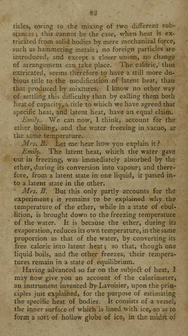 8*2 ticks, owing to the mixing of two different sub- stances •, this cannot be the case, when heat is ex- tricated from solid bodies by mere mechanical force, such as hammering metals •, no foreign particles are introduced, and except a closer union, no change of arrangement can take place. The caloric, thus extricated, seems therefore to have a still more du- bious title to the modification of latent heat, than that produced by mixtures. I know no other way of settling this difficulty than by calling them both heat of capacity, a title to which we have agreed that specific heat, and latent heat, have an equal claim. Emily. We can now, I think, account for the ether boiling, and the water freezing in vacuo, air the same temperature. Mrs. B. Let me hear how you explain it ? Emily. The latent heat, which the water gave out in freezing, was immediately absorbed by the ether, during its conversion into vapour; and there- fore, from a latent state in one liquid, it passed in- to a latent state in the other. Mrs. B. But this only partly accounts for the experiment; it remains to be explained why the temperature of the ether, while in a state of ebul- lition, is brought down to the freezing temperature of the water. It is because the ether, during it3 evaporation, reduces its own temperature, in the same proportion as that of the water, by converting its free caloric into latent heat; so that, though one liquid boils, and the other freezes, their tempera- tures remain in a state of equilibrium. Having advanced so far on the subject of heat, I may how give you an account of the calorimeter, an instrument invented by Lavoisier, upon the prin- ciples just explained, for the purpose of estimating the specific heat of bodies. It consists of a vessel, the inner surface of which is lined with ice, so as to form a sort of hollow globe of ice, in the midst of