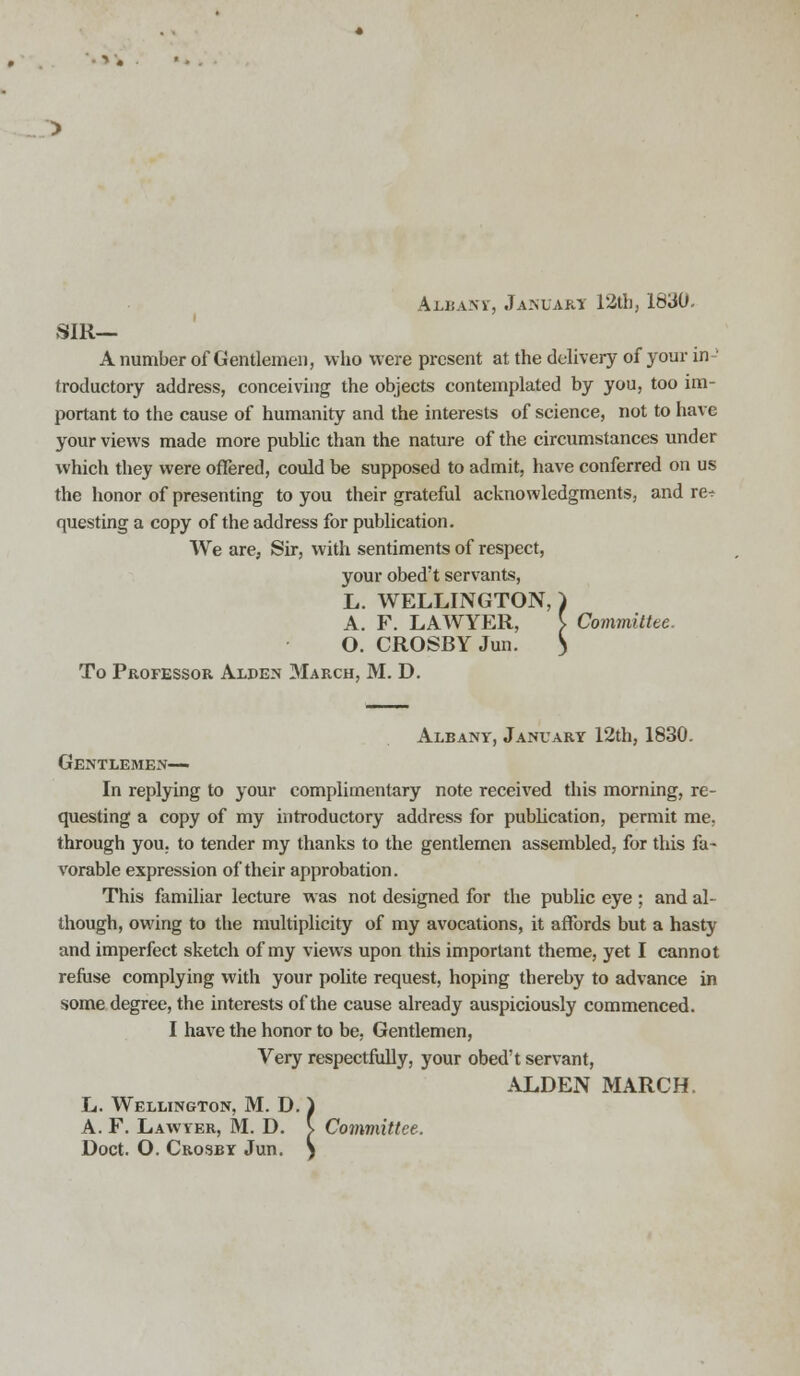 Albanv, Januart 12th, 1830. SIR— A number of Gentlemen, who were present at the delivery of your in- troductory address, conceiving the objects contemplated by you, too im- portant to the cause of humanity and the interests of science, not to have your views made more public than the nature of the circumstances under which they were offered, could be supposed to admit, have conferred on us the honor of presenting to you their grateful acknowledgments, and re? questing a copy of the address for publication. We are, Sir, with sentiments of respect, your obed't servants, L. WELLINGTON, ) A. F. LAWYER, } Committee. O. CROSBY Jun. > To Professor Alden 3Iarch, M. D. Albany, January 12th, 1830. Gentlemen— In replying to your complimentary note received this morning, re- questing a copy of my introductory address for publication, permit me, through you. to tender my thanks to the gentlemen assembled, for this fa- vorable expression of their approbation. This familiar lecture was not designed for the public eye ; and al- though, owing to the multiplicity of my avocations, it affords but a hasty and imperfect sketch of my views upon this important theme, yet I cannot refuse complying with your polite request, hoping thereby to advance in some degree, the interests of the cause already auspiciously commenced. I have the honor to be, Gentlemen, Very respectfully, your obed't servant, ALDEN MARCH. L. Wellington, M. D. ) A. F. Lawyer, M. D. s Committee. Doct. O. Crosby Jun. S