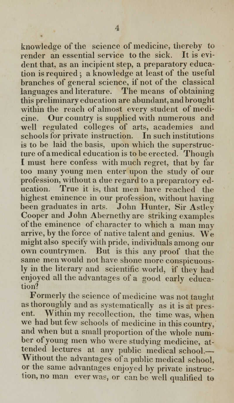 knowledge of the science of medicine, thereby to render an essential service to the sick. It is evi- dent that, as an incipient step, a preparatory educa- tion is required; a knowledge at least of the useful branches of general science, if not of the classical languages and literature. The means of obtaining this preliminary education are abundant, and brought within the reach of almost every student of medi- cine. Our country is supplied with numerous and well regulated colleges of arts, academies and schools for private instruction. In such institutions is to be laid the basis, upon which the superstruc- ture of a medical education is to be erected. Though I must here confess with much regret, that by far too many young men enter upon the study of our profession, without a due regard to a preparatory ed- ucation. True it is, that men have reached the highest eminence in our profession, without having been graduates in arts. John Hunter, Sir Astley Cooper and John Abernethy are striking examples of the eminence of character to which a man mav arrive, by the force of native talent and genius. We might also specify with pride, individuals among our own countrymen. But is this any proof that the same men would not have shone more conspicuous- ly in the literary and scientific world, if they had enjoyed all the advantages of a good early educa- tion? Formerly the science of medicine was not taught as thoroughly and as systematically as it is at pres- ent. Within my recollection, the time was, when we had but few schools of medicine in this country, and when but a small proportion of the whole num- ber of young men who were studying medicine, at- tended lectures at any public medical school.— Without the advantages of a public medical school, or the same advantages enjoyed by private instruc- tion, no man ever was, or can be well qualified to