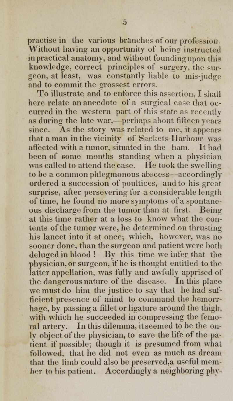 Without having an opportunity of being instructed in practical anatomy, and without founding upon this knowledge, correct principles of surgery, the sur- geon, at least, was constantly liable to mis-judge and to commit the grossest errors. To illustrate and to enforce this assertion, I shall here relate an anecdote of a surgical case that oc- curred in the western part of this state as recently as during the late war,—perhaps about fifteen years since. As the story was related to me, it appears that a man in the vicinity of Sackets-Harbour was affected with a tumor, situated in the ham. It had been of some months standing when a physician was called to attend the case. He took the swelling to be a common phlegmonous abscess—accordingly ordered a succession of poultices, and to his great surprise, after persevering for a considerable length of time, he found no more symptoms of a spontane- ous discharge from the tumor than at first. Being at this time rather at a loss to know what the con- tents of the tumor were, he determined on thrusting his lancet into it at once; which, however, was no sooner done, than the surgeon and patient were both deluged in blood ! By this time we infer that the physician, or surgeon, if he is thought entitled to the latter appellation, was fully and awfully apprised of the dangerous nature of the disease. In this place we must do him the justice to say that he had suf- ficient presence of mind to command the hemorr- hage, by passing a fillet or ligature around the thigh, with which he succeeded in compressing the femo- ral artery. In this dilemma, it seemed to be the on- ly object of the physician, to save the life of the pa- tient if possible; though it is presumed from what followed, that he did not even as much as dream that the limb could also be preserved,a useful mem- ber to his patient. Accordingly a neighboring phy