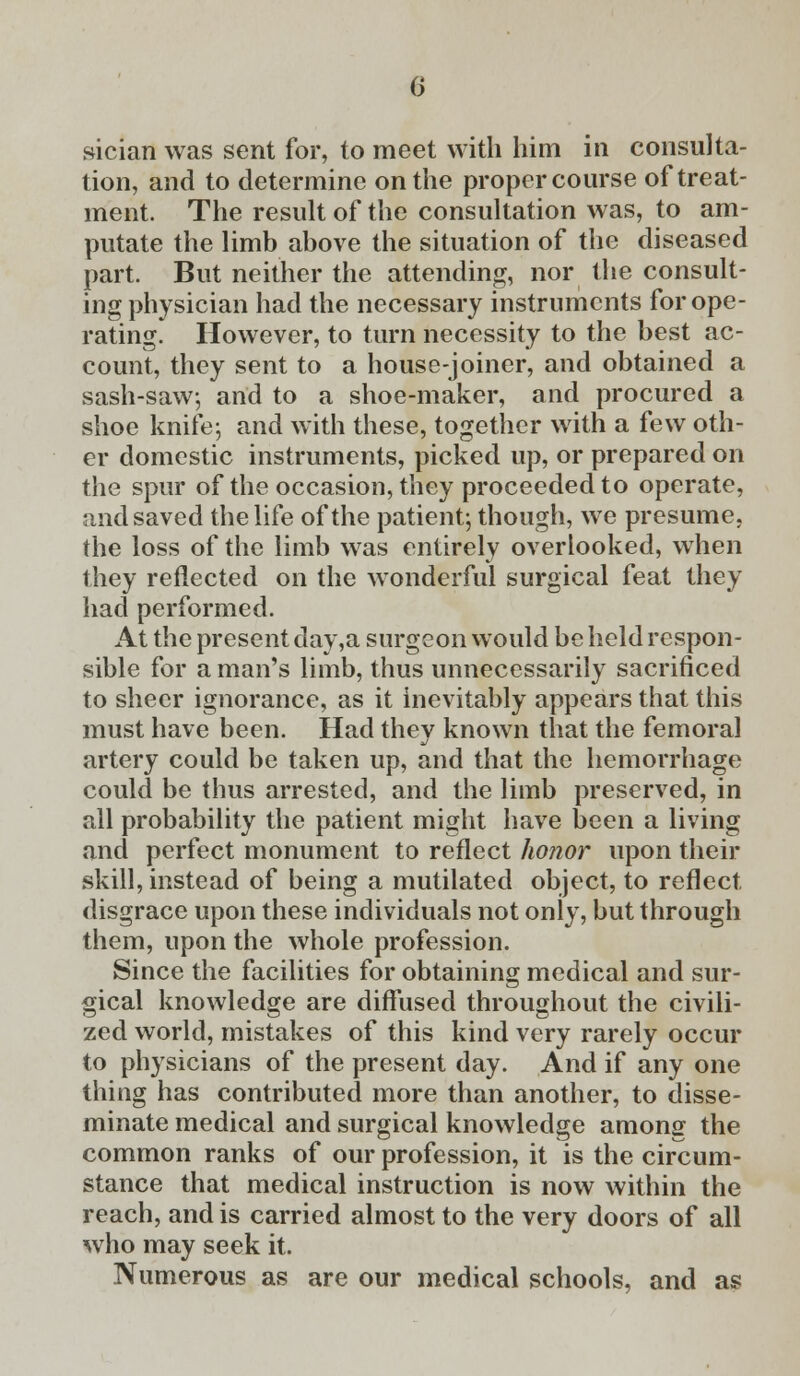 sician was sent for, to meet with him in consulta- tion, and to determine on the proper course of treat- ment. The result of the consultation was, to am- putate the limb above the situation of the diseased part. But neither the attending, nor the consult- ing physician had the necessary instruments for ope- rating. However, to turn necessity to the best ac- count, they sent to a house-joiner, and obtained a sash-saw, and to a shoe-maker, and procured a shoe knife-, and with these, together with a few oth- er domestic instruments, picked up, or prepared on the spur of the occasion, they proceeded to operate, and saved the life of the patient; though, we presume, the loss of the limb was entirely overlooked, when they reflected on the wonderful surgical feat they had performed. At the present day,a surgeon would be held respon- sible for a man's limb, thus unnecessarily sacrificed to sheer ignorance, as it inevitably appears that this must have been. Had they known that the femoral artery could be taken up, and that the hemorrhage could be thus arrested, and the limb preserved, in all probability the patient might have been a living and perfect monument to reflect honor upon then- skill, instead of being a mutilated object, to reflect disgrace upon these individuals not only, but through them, upon the whole profession. Since the facilities for obtaining medical and sur- gical knowledge are diffused throughout the civili- zed world, mistakes of this kind very rarely occur to physicians of the present day. And if any one thing has contributed more than another, to disse- minate medical and surgical knowledge among the common ranks of our profession, it is the circum- stance that medical instruction is now within the reach, and is carried almost to the very doors of all who may seek it. Numerous as are our medical schools, and as