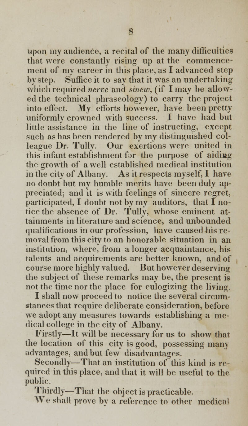 upon my audience, a recital of the many difficulties that were constantly rising up at the commence- ment of my career in this place, as I advanced step by step. Suffice it to say that it was an undertaking which required nerve and sinew, (if I may be allow- ed the technical phraseology) to carry the project into effect. My efforts however, have been pretty uniformly crowned with success. I have had but little assistance in the line of instructing, except such as has been rendered by my distinguished col- league Dr. Tully. Our exertions were united in this infant establishment for the purpose of aiding the growth of a well established medical institution in the city of Albany. As it respects myself, I have no doubt but my humble merits have been duly ap- preciated; and it is with feelings of sincere regret, participated, I doubt not by my auditors, that I no- tice the absence of Dr. Tully, whose eminent at- tainments in literature and science, and unbounded qualifications in our profession, have caused his re- moval from this city to an honorable situation in an institution, where, from a longer acquaintance, his talents and acquirements are better known, and of course more highly valued. But however deserving the subject of these remarks may be, the present is not the time nor the place for eulogizing the living. I shall now proceed to notice the several circum- stances that require deliberate consideration, before we adopt any measures towards establishing a me- dical college in the city of Albany. Firstly—It will be necessary for us to show that the location of this city is good, possessing many advantages, and but few disadvantages. Secondly—That an institution of this kind is re- quired in this place, and that it will be useful to the public. Thirdly—That the object is practicable. We shall prove by a reference to other medical