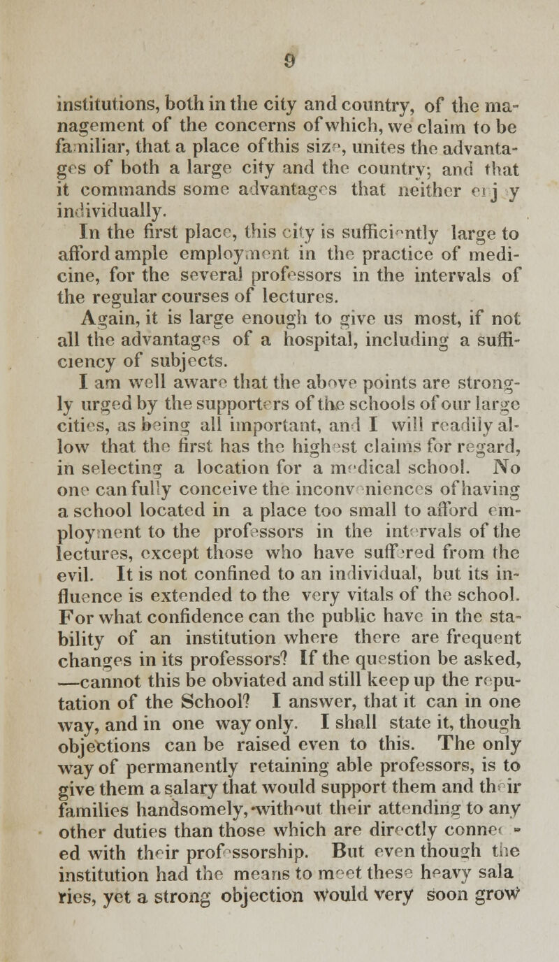 institutions, both in the city and country, of the ma- nagement of the concerns of which, we claim to be familiar, that a place of this size, unites the advanta- ges of both a large city and the country, and that it commands some advantages that neither ei j y individually. In the first place, this city is sufficiently large to afford ample employ aient in the practice of medi- cine, for the several professors in the intervals of the regular courses of lectures. Again, it is large enough to give us most, if not all the advantages of a hospital, including a suffi- ciency of subjects. I am well aware that the above points are strong- ly urged by the supporters of the schools of our large cities, as being all important, an 1 I will readily al- low that the first has the highest claims for regard, in selecting a location for a medical school. No one can fully conceive the inconv niences of having a school located in a place too small to afford em- ployment to the professors in the intervals of the lectures, except those who have suff red from the evil. It is not confined to an individual, but its in- fluence is extended to the very vitals of the school. For what confidence can the public have in the sta- bility of an institution where there are frequent changes in its professors? If the question be asked, —cannot this be obviated and still keep up the repu- tation of the School? I answer, that it can in one way, and in one way only. I shall state it, though objections can be raised even to this. The only way of permanently retaining able professors, is to give them a salary that would support them and thdr families handsomely, -without their attending to any other duties than those which are directly conne< - ed with their professorship. But even though the institution had the means to nr et these heavy sala ries, yet a strong objection would very soon groW