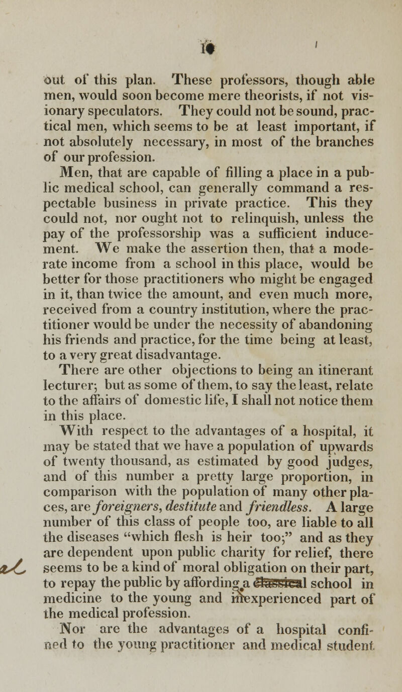 (9 out of this plan. These professors, though able men, would soon become mere theorists, if not vis- ionary speculators. They could not be sound, prac- tical men, which seems to be at least important, if not absolutely necessary, in most of the branches of our profession. Men, that are capable of filling a place in a pub- lic medical school, can generally command a res- pectable business in private practice. This they could not, nor ought not to relinquish, unless the pay of the professorship was a sufficient induce- ment. We make the assertion then, that a mode- rate income from a school in this place, would be better for those practitioners who might be engaged in it, than twice the amount, and even much more, received from a country institution, where the prac- titioner would be under the necessity of abandoning his friends and practice, for the time being at least, to a very great disadvantage. There are other objections to being an itinerant lecturer; but as some of them, to say the least, relate to the affairs of domestic life, I shall not notice them in this place. With respect to the advantages of a hospital, it may be stated that we have a population of upwards of twenty thousand, as estimated by good judges, and of this number a pretty large proportion, in comparison with the population of many other pla- ces, are foreigners, destitute and friendless. A large number of this class of people too, are liable to all the diseases which flesh is heir too; and as they are dependent upon public charity for relief, there &£, seems to be a kind of moral obligation on their part, to repay the public by affording a &&£s4£al school in medicine to the young and mexperienced part of the medical profession. Nor are the advantages of a hospital confi- ned to the young practitioner and medical student