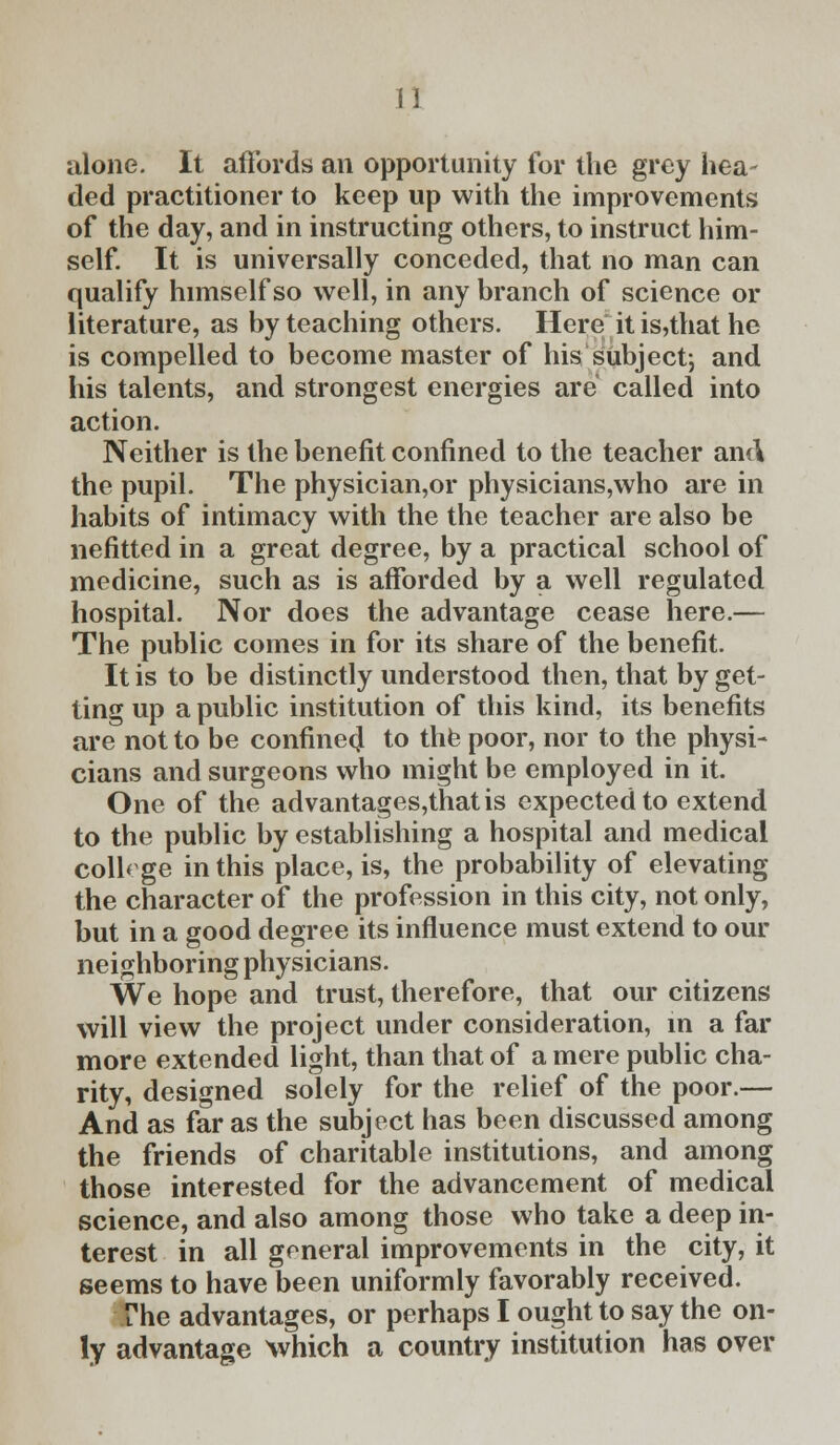 alone. It affords an opportunity for the grey hea- ded practitioner to keep up with the improvements of the day, and in instructing others, to instruct him- self. It is universally conceded, that no man can qualify himself so well, in any branch of science or literature, as by teaching others. Here it is,that he is compelled to become master of his subject; and his talents, and strongest energies are called into action. Neither is the benefit confined to the teacher and the pupil. The physician,or physicians,who are in habits of intimacy with the the teacher are also be nefitted in a great degree, by a practical school of medicine, such as is afforded by a well regulated hospital. Nor does the advantage cease here.— The public comes in for its share of the benefit. It is to be distinctly understood then, that by get- ting up a public institution of this kind, its benefits are not to be confined to the poor, nor to the physi- cians and surgeons who might be employed in it. One of the advantages,thatis expected to extend to the public by establishing a hospital and medical college in this place, is, the probability of elevating the character of the profession in this city, not only, but in a good degree its influence must extend to our neighboring physicians. We hope and trust, therefore, that our citizens will view the project under consideration, in a far more extended light, than that of a mere public cha- rity, designed solely for the relief of the poor.— And as far as the subject has been discussed among the friends of charitable institutions, and among those interested for the advancement of medical science, and also among those who take a deep in- terest in all goneral improvements in the city, it seems to have been uniformly favorably received. The advantages, or perhaps I ought to say the on- ly advantage which a country institution has over