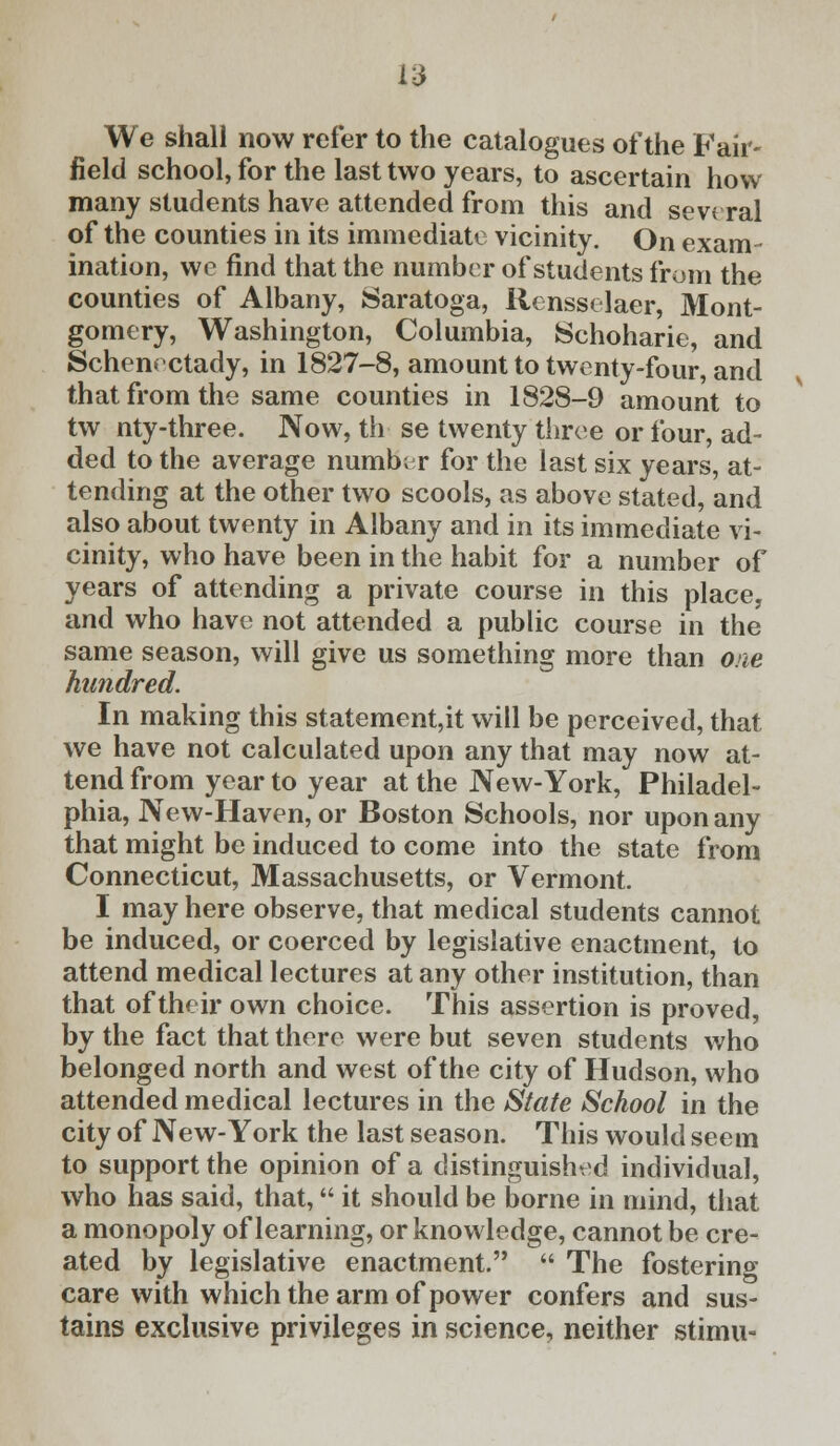 We shall now refer to the catalogues of the Fair- field school, for the last two years, to ascertain how many students have attended from this and sevt ral of the counties in its immediate vicinity. On exam- ination, we find that the number of students from the counties of Albany, Saratoga, Rensselaer, Mont- gomery, Washington, Columbia, Schoharie, and Schenectady, in 1827-8, amount to twenty-four, and that from the same counties in 1828-9 amount to tw nty-three. Now, th se twenty three or four, ad- ded to the average numb; r for the last six years, at- tending at the other two scools, as above stated, and also about twenty in Albany and in its immediate vi- cinity, who have been in the habit for a number of years of attending a private course in this place, and who have not attended a public course in the same season, will give us something more than one hundred. In making this statement,it will be perceived, that we have not calculated upon any that may now at- tend from year to year at the New-York, Philadel- phia, New-Haven, or Boston Schools, nor upon any that might be induced to come into the state from Connecticut, Massachusetts, or Vermont. I may here observe, that medical students cannot be induced, or coerced by legislative enactment, to attend medical lectures at any other institution, than that of their own choice. This assertion is proved, by the fact that there were but seven students who belonged north and west of the city of Hudson, who attended medical lectures in the State School in the city of New-York the last season. This would seem to support the opinion of a distinguished individual, who has said, that, it should be borne in mind, that a monopoly of learning, or knowledge, cannot be cre- ated by legislative enactment. The fostering care with which the arm of power confers and sus- tains exclusive privileges in science, neither stimu-