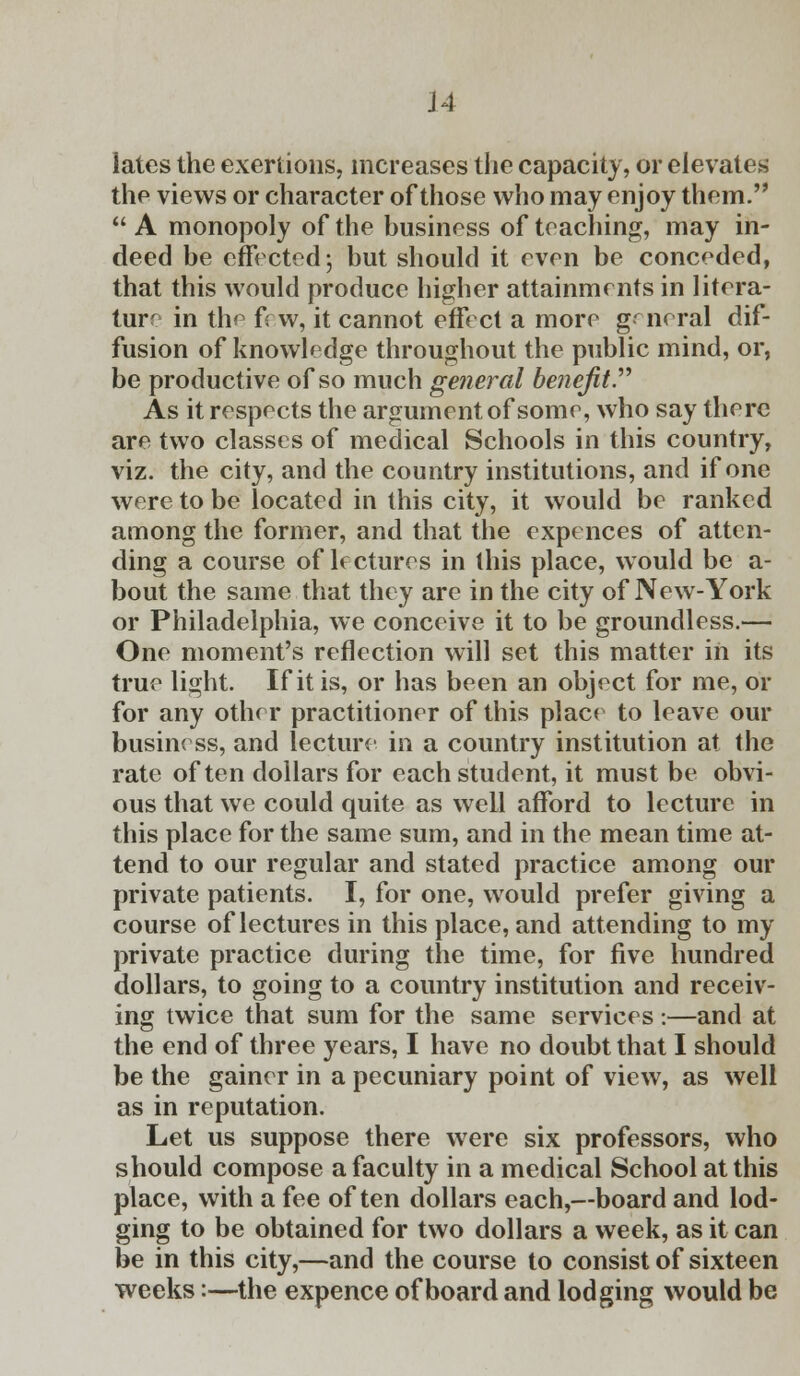 J4 latcs the exertions, increases the capacity, or elevates the views or character of those who may enjoy them. A monopoly of the business of teaching, may in- deed be effected; but should it even be conceded, that this would produce higher attainments in litera- ture in the few, it cannot effect a more general dif- fusion of knowledge throughout the public mind, or, be productive of so much general benefit. As it respects the argument of some, who say there are two classes of medical Schools in this country, viz. the city, and the country institutions, and if one were to be located in this city, it would be ranked among the former, and that the expences of atten- ding a course of lectures in this place, would be a- bout the same that they are in the city of New-York or Philadelphia, we conceive it to be groundless.— One moment's reflection will set this matter in its true light. If it is, or has been an object for me, or for any other practitioner of this place to leave our business, and lecture in a country institution at the rate often dollars for each student, it must be obvi- ous that we could quite as well afford to lecture in this place for the same sum, and in the mean time at- tend to our regular and stated practice among our private patients. I, for one, would prefer giving a course of lectures in this place, and attending to my private practice during the time, for five hundred dollars, to going to a country institution and receiv- ing twice that sum for the same services:—and at the end of three years, I have no doubt that I should be the gainer in a pecuniary point of view, as well as in reputation. Let us suppose there were six professors, who should compose a faculty in a medical School at this place, with a fee often dollars each,—board and lod- ging to be obtained for two dollars a week, as it can be in this city,—and the course to consist of sixteen weeks:—the expence of board and lodging would be