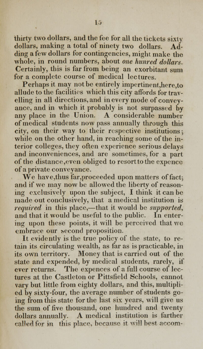thirty two dollars, and the fee for all the tickets sixty dollars, making a total of ninety two dollars. Ad- ding a few dollars for contingencies, might make the whole, in round numbers, about one hutired dollars. Certainly, this is far from being an exorbitant sum for a complete course of medical lectures. Perhaps it may not be entirely impertinent,here,to allude to the facilities which this city affords for trav- elling in all directions, and in every mode of convey- ance, and in which it probably is not surpassed by any place in the Union. A considerable number of medical students now pass annually through this city, on their way to their respective institutions-, while on the other hand, in reaching some of the in- terior colleges, they often experience serious delays and inconveniences, and are sometimes, for a part of the distance,even obliged to resort to the expence of a private conveyance. We have,thus far,proceeded upon matters of fact; and if we may now be allowed the liberty of reason- ing exclusively upon the subject, I think it can be made out conclusively, that a medical institution is required in this place,—that it would be supported, and that it would be useful to the public. In enter- ing upon these points, it will be perceived that we embrace our second proposition. It evidently is the true policy of the state, to re- tain its circulating wealth, as far as is practicable, in its own territory. Money that is carried out of the state and expended, by medical students, rarely, if ever returns. The expences of a full course of lec- tures at the Castleton or Pittsfield Schools, cannot vary but little from eighty dollars, and this, multipli- ed by sixty-four, the average number of students go- ing from this state for the last six years, will give us the sum of five thousand, one hundred and twenty dollars annually. A medical institution is farther called for in this place, because it will best accom-