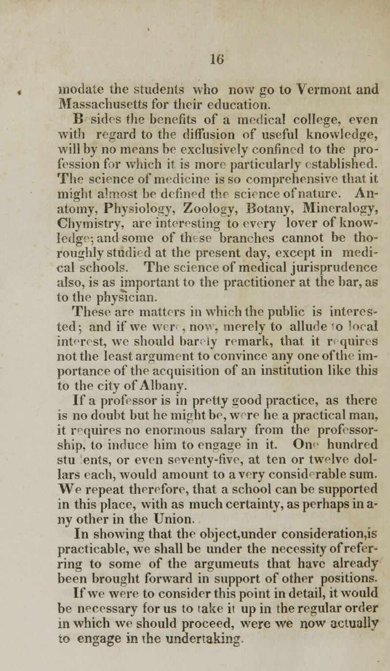 modate the students who now go to Vermont and Massachusetts for their education. B sides the benefits of a medical college, even with regard to the diffusion of useful knowledge, will by no means be exclusively confined to the pro- fession for which it is more particularly established. The science of medicine is so comprehensive that it might almost be defined the science of nature. An- atomy, Physiology, Zoology, Botany, Mineralogy, Chymistry, are interesting to every lover of know- ledge, and some of thfse branches cannot be tho- roughly studied at the present day, except in medi- cal schools. The science of medical jurisprudence also, is as important to the practitioner at the bar, as to the physician. These are matters in which the public is interes- ted-, and if we wer-, now, merely to allude o local interest, we should barely remark, that it requires not the least argument to convince any one of the im- portance of the acquisition of an institution like this to the city of Albany. If a professor is in pretty good practice, as there is no doubt but he might be, were he a practical man, it requires no enormous salary from the professor- ship, to induce him to engage in it. On hundred stu ents, or even seventy-five, at ten or twelve dol- lars each, would amount to a very considerable sum. We repeat therefore, that a school can be supported in this place, with as much certainty, as perhaps in a- ny other in the Union. In showing that the object,under consideration^ practicable, we shall be under the necessity of refer- ring to some of the argumeuts that have already been brought forward in support of other positions. If we were to consider this point in detail, it would be necessary for us to rake it up in the regular order in which we should proceed, were we now actually to engage in the undertaking.