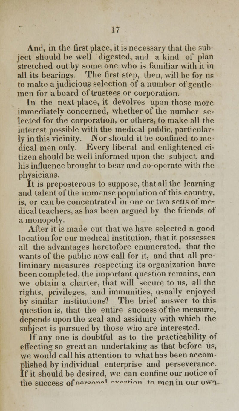 And, in the first place, it is necessary that the sub- ject should be well digested, and a kind of plan stretched out by some one who is familiar with it in all its bearings. The first step, then, will be for us to make a judicious selection of a number of gentle- men for a board of trustees or corporation. In the next place, it devolves upon those more immediately concerned, whether of the number se- lected for the corporation, or others, to make all the interest possible with the medical public, particular- ly in this vicinity. Nor should it be confined to me- dical men only. Every liberal and enlightened ci- tizen should be well informed upon the subject, and his influence brought to bear and co-operate with the physicians. It is preposterous to suppose, that all the learning and talent of the immense population of this country, is, or can be concentrated in one or two setts of me- dical teachers, as has been argued by the friends of a monopoly. After it is made out that we have selected a good location for our medical institution, that it possesses all the advantages heretofore enumerated, that the wants of the public now call for it, and that all pre- liminary measures respecting its organization have been completed, the important question remains, can we obtain a charter, that will secure to us, all the rights, privileges, and immunities, usually enjoyed by similar institutions? The brief answer to this question is, that the entire success of the measure, depends upon the zeal and assiduity with which the subject is pursued by those who are interested. If any one is doubtful as to the practicability of effecting so great an undertaking as that before us, we would call his attention to what has been accom- plished by individual enterprise and perseverance. If it should be desired, we can confine our notice of the success of^'*^1 «~«~*ion m Trunin our owo-