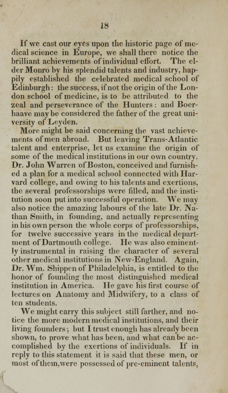 If we cast our eyes upon the historic page of me- dical science in Europe, we shall there notice the brilliant achievements of individual effort. The el- der Monro by his splendid talents and industry, hap- pily established the celebrated medical school of Edinburgh: the success, if not the origin of the Lon- don school of medicine, is to be attributed to the zeal and perseverance of the Hunters: and Boer- haave may be considered the father of the great uni- versity of Leyden. More might be said concerning the vast achieve- ments of men abroad. But leaving Trans-Atlantic talent and enterprise, let us examine the origin of some of the medical institutions in our own country. Dr. John Warren of Boston, conceived and furnish- ed a plan for a medical school connected with Har- vard college, and owing to his talents and exertions, the several professorships were filled, and the insti- tution soon put into successful operation. We may also notice the amazing labours of the late Dr. Na- than Smith, in founding, and actually representing in his own person the whole corps of professorships, for twelve successive years in the medical depart- ment of Dartmouth college. He was also eminent- ly instrumental in raising the character of several other medical institutions in New-England. Again, Dr. Wm. Shippen of Philadelphia, is entitled to the honor of founding the most distinguished medical institution in America. He gave his first course of lectures on Anatomy and Midwifery, to a class of ten students. We might carry this subject still farther, and no- tice the more modern medical institutions, and their living founders j but I trust enough has already been shown, to prove what has been, and what can be ac- complished by the exertions of individuals. If in reply to this statement it is said that these men, or most of theimwere possessed of pre-eminent talents,