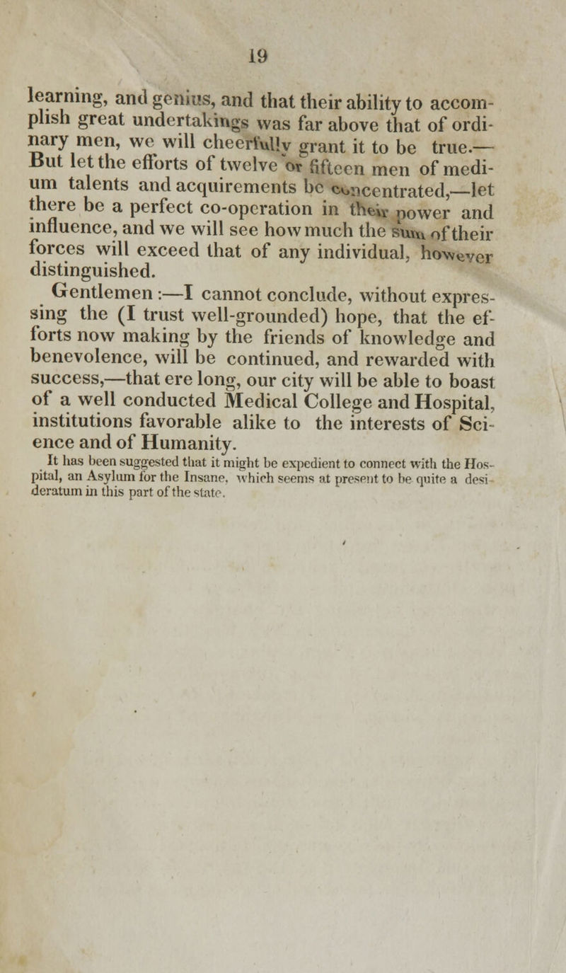 learning, and genius, and that their ability to accom- plish great undertakings was far above that of ordi- nary men, we will cheerfully grant it to be true.— But let the efforts of twelve or fifteen men of medi- um talents and acquirements be concentrated, let there be a perfect co-operation in theiv power and influence, and we will see how much the suuv of their forces will exceed that of any individual, howeVCr distinguished. Gentlemen :—I cannot conclude, without expres- sing the (I trust well-grounded) hope, that the ef- forts now making by the friends of knowledge and benevolence, will be continued, and rewarded with success,—that ere long, our city will be able to boast of a well conducted Medical College and Hospital, institutions favorable alike to the interests of Sci ence and of Humanity. It has been suggested tliat it might be expedient to connect with the Hos- pital, an Asylum for the Insane, which seems at present to be quite a desi deratum in this part of the state.