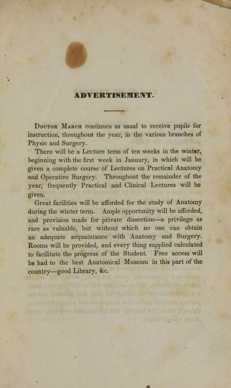 ADVERTISEMENT. Doctor March continues as usual to receive pupils for instruction, throughout the year, in the various branches of Physic and Surgery. There will be a Lecture term of ten weeks in the winter, beginning with the first week in January, in which will be given a complete course of Lectures on Practical Anatomy and Operative Surgery. Throughout the remainder of the year, frequently Practical and Clinical Lectures will be given. Great facilities will be afforded for the study of Anatomy during the winter term. Ample opportunity will be afforded, and provision made for private dissection—a privilege as rare as valuable, but without which no one can obtain an adequate acquaintance with Anatomy and Surgery. Rooms will be provided, and every thing supplied calculated to facilitate the progress of the Student. Free access will be had to the best Anatomical Museum in this part of the country—good Library, &c.