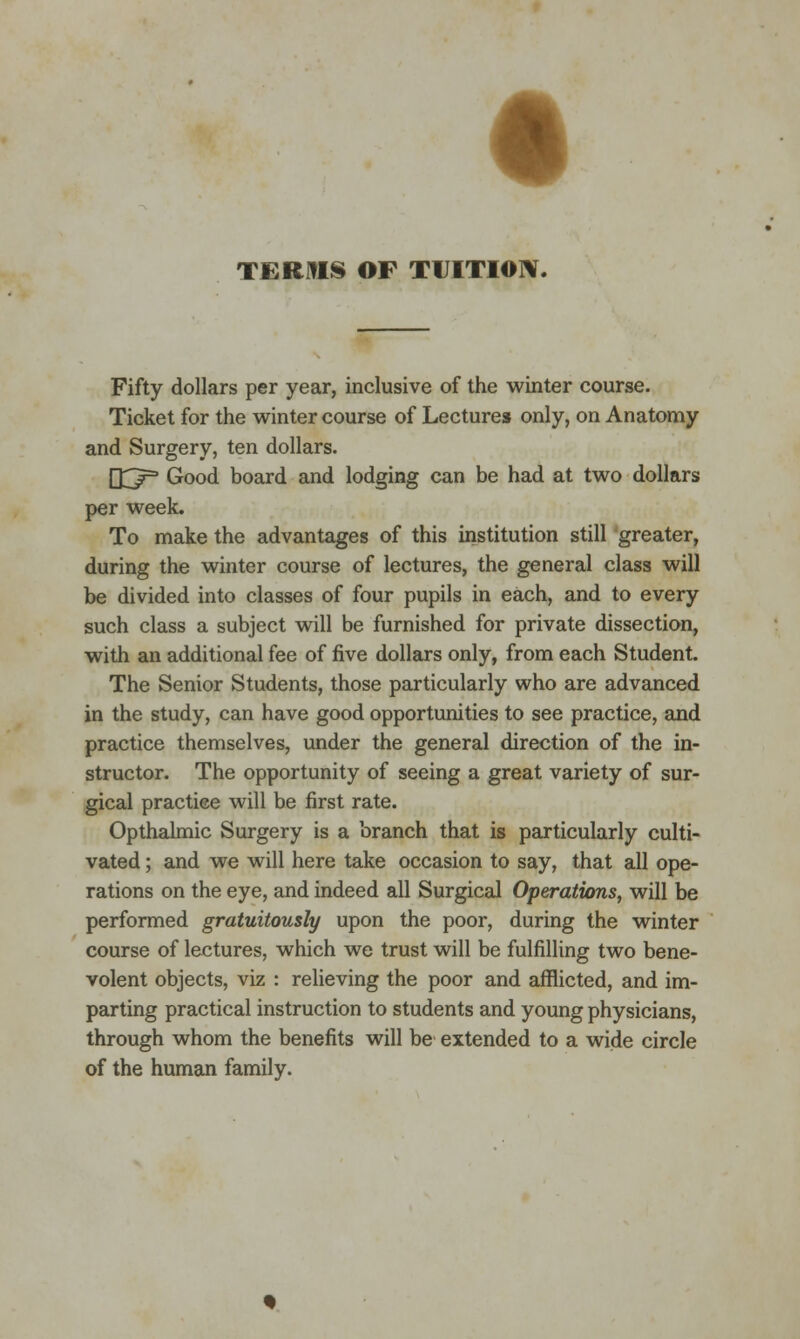 t TERMS OF TUITION. Fifty dollars per year, inclusive of the winter course. Ticket for the winter course of Lecture* only, on Anatomy and Surgery, ten dollars. (XT3 Good board and lodging can be had at two dollars per week. To make the advantages of this institution still greater, during the winter course of lectures, the general class will be divided into classes of four pupils in each, and to every such class a subject will be furnished for private dissection, with an additional fee of five dollars only, from each Student. The Senior Students, those particularly who are advanced in the study, can have good opportunities to see practice, and practice themselves, under the general direction of the in- structor. The opportunity of seeing a great variety of sur- gical practice will be first rate. Opthalmic Surgery is a branch that is particularly culti- vated ; and we will here take occasion to say, that all ope- rations on the eye, and indeed all Surgical Operations, will be performed gratuitously upon the poor, during the winter course of lectures, which we trust will be fulfilling two bene- volent objects, viz : relieving the poor and afflicted, and im- parting practical instruction to students and young physicians, through whom the benefits will be extended to a wide circle of the human family.