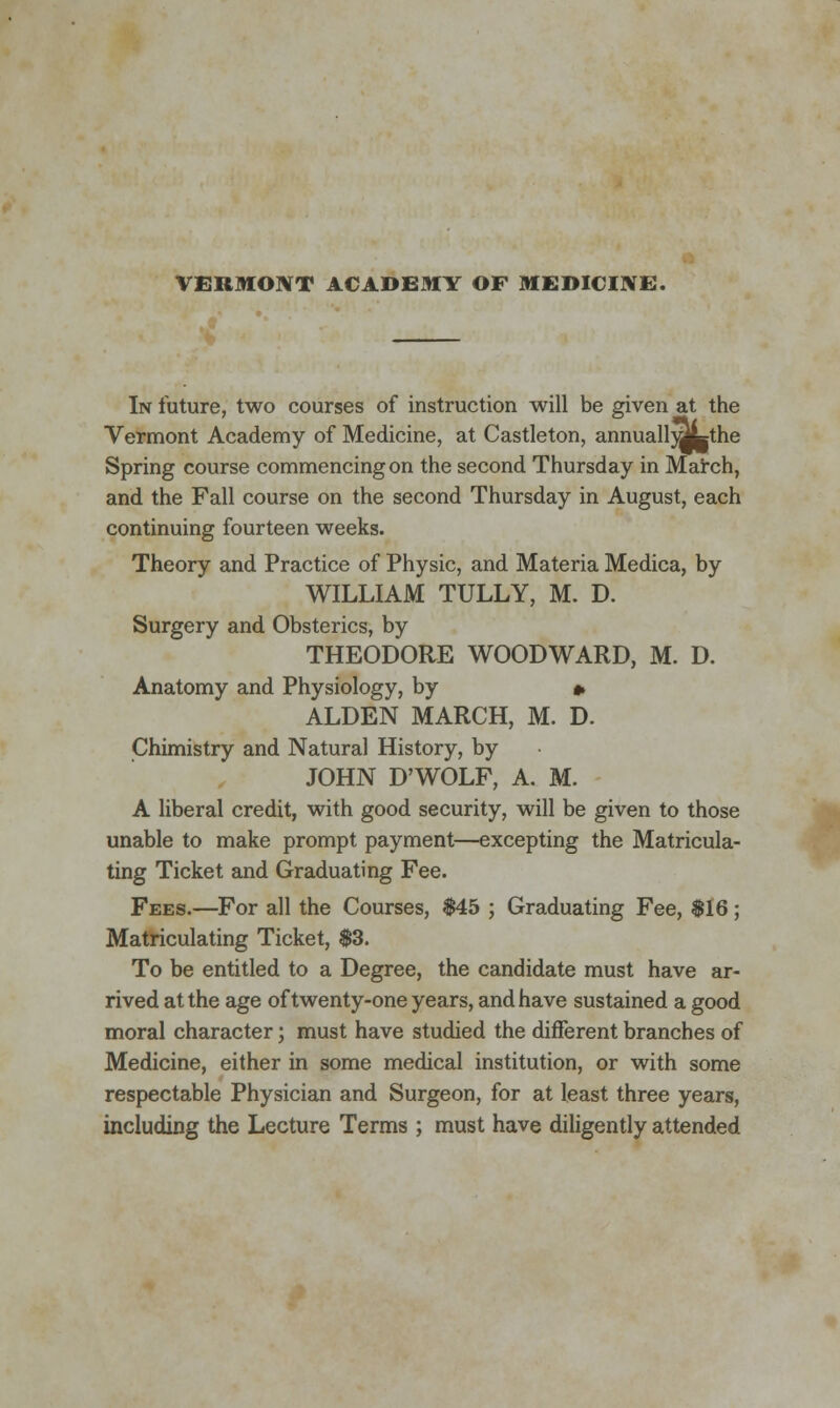 VERMONT ACADEMY OF MEDICINE. In future, two courses of instruction will be given at the Vermont Academy of Medicine, at Castleton, annuall^Lthe Spring course commencing on the second Thursday in March, and the Fall course on the second Thursday in August, each continuing fourteen weeks. Theory and Practice of Physic, and Materia Medica, by WILLIAM TULLY, M. D. Surgery and Obsterics, by THEODORE WOODWARD, M. D. Anatomy and Physiology, by » ALDEN MARCH, M. D. Chimistry and Natural History, by JOHN D'WOLF, A. M. A liberal credit, with good security, will be given to those unable to make prompt payment—excepting the Matricula- ting Ticket and Graduating Fee. Fees.—For all the Courses, $45 ; Graduating Fee, $16; Matriculating Ticket, $3. To be entitled to a Degree, the candidate must have ar- rived at the age of twenty-one years, and have sustained a good moral character; must have studied the different branches of Medicine, either in some medical institution, or with some respectable Physician and Surgeon, for at least three years, including the Lecture Terms ; must have diligently attended