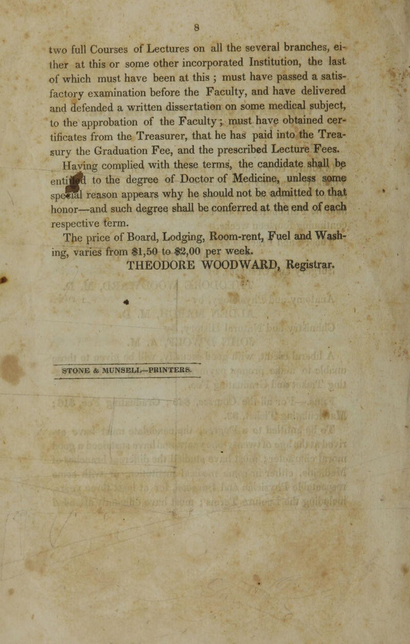 ther at this or some other incorporated Institution, the last of which must have been at this ; must have passed a satis- factory examination before the Faculty, and have delivered and defended a written dissertation on some medical subject, to the approbation of the Faculty; must have obtained cer- tificates from the Treasurer, that he has paid into the Trea- sury the Graduation Fee, and the prescribed Lecture Fees. Having complied with these terms, the candidate shall be enujA to the degree of Doctor of Medicine, unless some speffil reason appears why he should not be admitted to that honor—and such degree shall be conferred at the end of each respective term. The price of Board, Lodging, Room-rent, Fuel and Wash- ing, varies from $1,50 to $2,00 per week. THEODORE WOODWARD, Registrar. STONE & MUNSELL—PRINTERS.