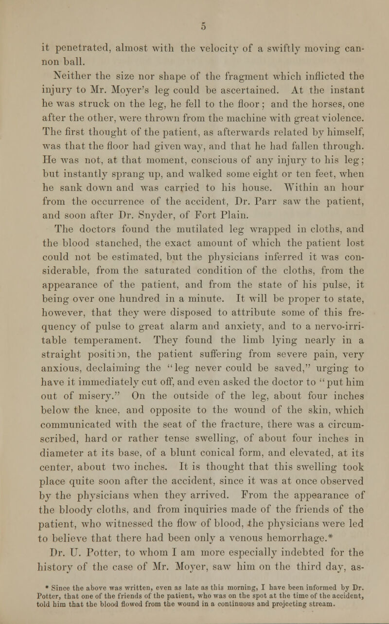 it penetrated, almost with the velocity of a swiftly moving can- non ball. Neither the size nor shape of the fragment which inflicted the injury to Mr. Moyer's leg could be ascertained. At the instant he was struck on the leg, he fell to the floor; and the horses, one after the other, were thrown from the machine with great violence. The first thought of the patient, as afterwards related by himself, was that the floor had given way, and that he had fallen through. He was not, at that moment, conscious of any injury to his leg; but instantly sprang up, and walked some eight or ten feet, when he sank down and was carried to his house. Within an hour from the occurrence of the accident, Dr. Parr saw the patient, and soon after Dr. Snyder, of Fort Plain. The doctors found the mutilated leg wrapped in cloths, and the blood stanched, the exact amount of which the patient lost could not be estimated, but the physicians inferred it was con- siderable, from the saturated condition of the cloths, from the appearance of the patient, and from the state of his pulse, it being over one hundred in a minute. It will be proper to state, however, that they were disposed to attribute some of this fre- quency of pulse to great alarm and anxiety, and to a nervo-irri- table temperament. They found the limb lying nearly in a straight position, the patient suffering from severe pain, very anxious, declaiming the leg never could be saved, urging to have it immediately cut off, and even asked the doctor to put him out of misery. On the outside of the leg, about four inches below the knee, and opposite to the wound of the skin, which communicated with the seat of the fracture, there was a circum- scribed, hard or rather tense swelling, of about four inches in diameter at its base, of a blunt conical form, and elevated, at its center, about two inches. It is thought that this swelling took place quite soon after the accident, since it Avas at once observed by the physicians -when they arrived. From the appearance of the bloody cloths, and from inquiries made of the friends of the patient, who witnessed the flow of blood, the physicians were led to believe that there had been only a venous hemorrhage.* Dr. U. Potter, to whom I am more especially indebted for the history of the case of Mr. Moyer, saw him on the third day, as- * Since the above was written, even as late as this morning, I have been informed by Dr. Potter, that one of the friends of the patient, who was on the spot at the time of the accident, told him that the blood flowed from the wound in a continuous and projecting stream.