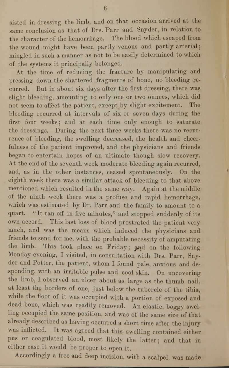 sisted in dressing the limb, and on that occasion arrived at the same conclusion as that of Drs. Parr and Snyder, in relation to the character of the hemorrhage. The blood which escaped from the wound might have been partly venous and partly arterial; mingled in such a manner as not to be easily determined to which of the systems it principally belonged. At the time of reducing the fracture by manipulating and pressing down the shattered fragments of bone, no bleeding re- curred. But in about six days after the first dressing, there was slight bleeding, amounting to only one or two ounces, which did not seem to aifect the patient, except by slight excitement. The bleeding recurred at intervals of six or seven days during the first four weeks; and at each time only enough to saturate the dressings. During the next three weeks there was no recur- rence of bleeding, the swelling decreased, the health and cheer- fulness of the patient improved, and the physicians and friends began to entertain hopes of an ultimate though slow recovery. At the end of the seventh week moderate bleeding again recurred, and, as in the other instances, ceased spontaneously. On the eighth week there was a similar attack of bleeding to that above mentioned which resulted in the same way. Again at the middle of the ninth week there was a profuse and rapid hemorrhage, which was estimated by Dr. Parr and the family to amount to a quart. It ran off in five minutes, and stopped suddenly of its own accord. This last loss of blood prostrated the patient very much, and was the means which induced the physicians and friends to send for me, with the probable necessity of amputating the limb. This took place on Friday; a*id on the following Monday evening, I visited, in consultation with Drs. Parr, Sny- der and Potter, the patient, whom I found pale, anxious and de- sponding, with an irritable pulse and cool skin. On uncovering the limb, I observed an ulcer about as large as the thumb nail, at least the borders of one, just below the tubercle of the tibia, while the floor of it was occupied with a portion of exposed and dead bone, which was readily removed. An elastic, boggy swel- ling occupied the same position, and was of the same size of that already described as having occurred a short time after the injury was inflicted. It was agreed that this swelling contained either pus or coagulated blood, most likely the latter; and that in either case it would be proper to open it. Accordingly a free and deep incision, with a scalpel, was made