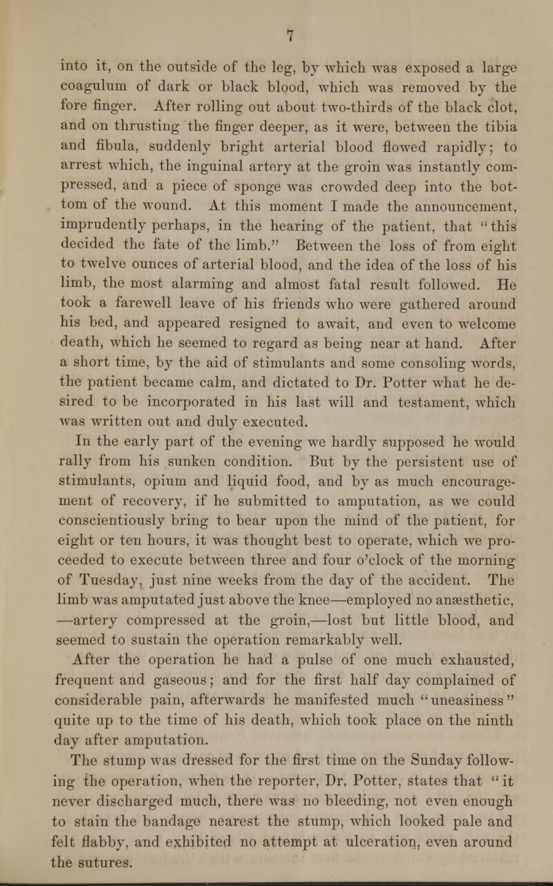 1 into it, on the outside of the leg, by which was exposed a large coagulum of dark or black blood, which was removed by the fore finger. After rolling out about two-thirds of the black clot, and on thrusting the finger deeper, as it were, between the tibia and fibula, suddenly bright arterial blood flowed rapidly; to arrest which, the inguinal artery at the groin was instantly com- pressed, and a piece of sponge was crowded deep into the bot- tom of the wound. At this moment I made the announcement, imprudently perhaps, in the hearing of the patient, that  this decided the fate of the limb. Between the loss of from eight to twelve ounces of arterial blood, and the idea of the loss of his limb, the most alarming and almost fatal result followed. He took a farewell leave of his friends who were gathered around his bed, and appeared resigned to await, and even to welcome death, which he seemed to regard as being near at hand. After a short time, by the aid of stimulants and some consoling words, the patient became calm, and dictated to Dr. Potter what he de- sired to be incorporated in his last will and testament, which was written out and duly executed. In the early part of the evening we hardly supposed he would rally from his sunken condition. But by the persistent use of stimulants, opium and liquid food, and by as much encourage- ment of recovery, if he submitted to amputation, as we could conscientiously bring to bear upon the mind of the patient, for eight or ten hours, it was thought best to operate, which we pro- ceeded to execute between three and four o'clock of the morning of Tuesday, just nine weeks from the day of the accident. The limb was amputated just above the knee—employed no anaesthetic, —artery compressed at the groin,—lost but little blood, and seemed to sustain the operation remarkably well. After the operation he had a pulse of one much exhausted, frequent and gaseous; and for the first half day complained of considerable pain, afterwards he manifested much uneasiness quite up to the time of his death, which took place on the ninth day after amputation. The stump was dressed for the first time on the Sunday follow- ing the operation, when the reporter, Dr, Potter, states that  it never discharged much, there was no bleeding, not even enough to stain the bandage nearest the stump, which looked pale and felt flabby, and exhibited no attempt at ulceration, even around the sutures.