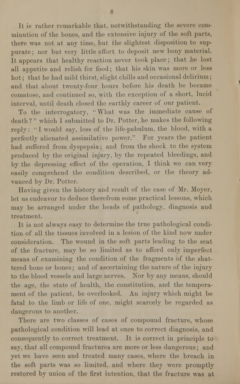 It is rather remarkable that, notwithstanding the severe com- minution of the bones, and the extensive injury of the soft parts, there was not at any time, but the slightest disposition to sup- purate ; nor but very little effort to deposit new bony material. It appears that healthy reaction never took place; that he lost all appetite and relish for food; that his skin was more or less hot; that he had mild thirst, slight chills and occasional delirium; and that about twenty-four hours before his death be became comatose, and continued so, with the exception of a short, lucid interval, until death closed the earthly career of our patient. To the interrogatory, What was the immediate cause of death ?  which I submitted to Dr. Potter, he makes the following reply: I would say, loss of the life-pabulum, the blood, with a perfectly alienated assimilative power. For years the patient had suffered from dyspepsia; and from the shock to the system produced by the original injury, by the repeated bleedings, and by the depressing effect of the operation, I think we can very easily comprehend the condition described, or the theory ad- vanced by Dr. Potter. Having given the history and result of the case of Mr. Moyer, let us endeavor to deduce therefrom some practical lessons, which may be arranged under the heads of pathology, diagnosis and treatment. It is not always easy to determine the true pathological condi- tion of all the tissues involved in a lesion of the kind now under consideration. The wound in the soft parts leading to the seat of the fracture, may be so limited as to afford only imperfect means of examining the condition of the fragments of the shat- tered bone or bones; and of ascertaining the nature of the injury to the blood vessels and large nerves. Nor by any means, should the age, the state of health, the constitution, and the tempera- ment of the patient, be overlooked. An injury which might be fatal to the limb or life of one, might scarcely be regarded as dangerous to another. There are two classes of cases of compound fracture, whose pathological condition will lead at once to correct diagnosis, and consequently to correct treatment. It is correct in principle to say, that all compound fractures are more or less dangerous; and yet we have seen and treated many cases, where the breach in the soft parts was so limited, and where they were promptly restored by union of the first intention, that the fracture was at