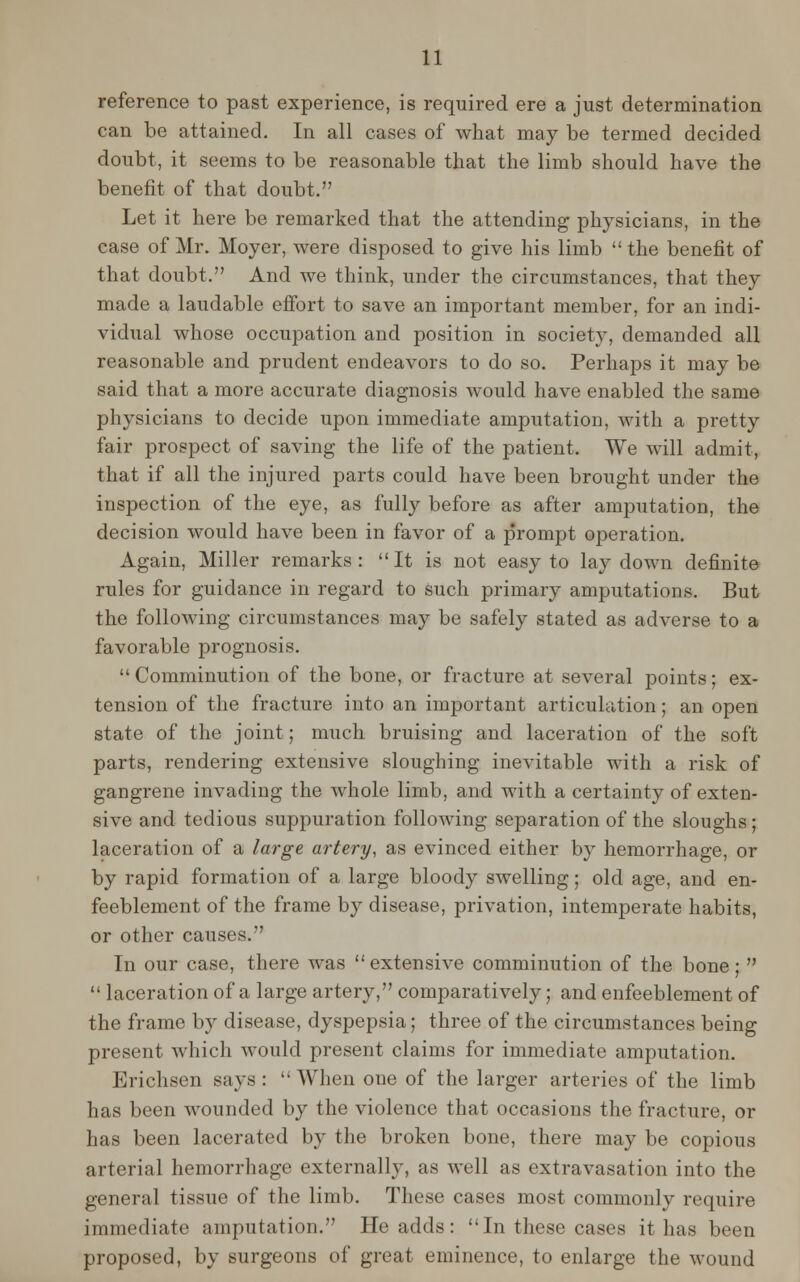 reference to past experience, is required ere a just determination can be attained. In all cases of what may be termed decided doubt, it seems to be reasonable that the limb should have the benefit of that doubt. Let it here be remarked that the attending physicians, in the case of Mr. Moyer, were disposed to give his limb  the benefit of that doubt. And we think, under the circumstances, that they made a laudable effort to save an important member, for an indi- vidual whose occupation and position in society, demanded all reasonable and prudent endeavors to do so. Perhaps it may be said that a more accurate diagnosis would have enabled the same physicians to decide upon immediate amputation, with a pretty fair prospect of saving the life of the patient. We will admit, that if all the injured parts could have been brought under the inspection of the eye, as fully before as after amputation, the decision would have been in favor of a prompt operation. Again, Miller remarks: It is not easy to lay down definite rules for guidance in regard to such primary amputations. But the following circumstances may be safely stated as adverse to a favorable prognosis. Comminution of the bone, or fracture at several points; ex- tension of the fracture into an important articulation; an open state of the joint; much bruising and laceration of the soft parts, rendering extensive sloughing inevitable with a risk of gangrene invading the whole limb, and with a certainty of exten- sive and tedious suppuration following separation of the sloughs; laceration of a large artery, as evinced either by hemorrhage, or by rapid formation of a large bloody swelling; old age, and en- feeblement of the frame by disease, privation, intemperate habits, or other causes. In our case, there Avas extensive comminution of the bone;   laceration of a large artery, comparatively; and enfeeblement of the frame by disease, dyspepsia; three of the circumstances being present which would present claims for immediate amputation. Erichsen says :  When one of the larger arteries of the limb has been wounded by the violence that occasions the fracture, or has been lacerated by the broken bone, there may be copious arterial hemorrhage externally, as well as extravasation into the general tissue of the limb. These cases most commonly require immediate amputation. He adds: In these cases it has been proposed, by surgeons of great eminence, to enlarge the wound